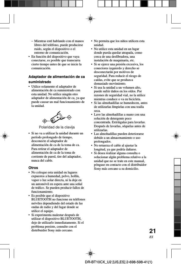 21ESDR-BT10CX_U2 [US,ES] 2-698-598-41(1)– Mientras esté hablando con el manoslibres del teléfono, puede producirseruido, según el dispositivo o elentorno de comunicación.•En función del dispositivo que vayaconectarse, es posible que transcurracierto tiempo antes de que se inicie lacomunicación.Adaptador de alimentación de casuministrado•Utilice solamente el adaptador dealimentación de ca suministrado conesta unidad. No utilice ningún otroadaptador de alimentación de ca, ya quepuede causar un mal funcionamiento dela unidad.Polaridad de la clavija•Si no va a utilizar la unidad durante unperíodo prolongado de tiempo,desconecte el adaptador dealimentación de ca de la toma de ca.Para retirar el adaptador dealimentación de ca de la toma decorriente de pared, tire del adaptador,nunca del cable.Otros•No coloque esta unidad en lugaresexpuestos a humedad, polvo, hollín,vapor o luz solar directa, ni la deje enun automóvil en espera ante una señalde tráfico. Se pueden producir fallos defuncionamiento.•Es posible que el dispositivoBLUETOOTH no funcione en teléfonosmóviles dependiendo del estado de lasondas de radio y del lugar donde seutilice el equipo.•Si experimenta malestar después deutilizar el dispositivo BLUETOOTH,deje de utilizarlo inmediatamente. Si elproblema persiste, consulte con eldistribuidor Sony más cercano.•No permita que los niños utilicen estaunidad.•No utilice esta unidad en un lugardonde pueda quedar atrapada, comocerca de una desfibradora, unainstalación de maquinaria, etc.•Si se ejerce una presión excesiva, losconectores izquierdo y derecho sedesconectarán por motivos deseguridad. Para reducir el riesgo decaídas, evite que se produzcademasiado movimiento.•Si usa la unidad a un volumen alto,puede sufrir daños en los oídos. Porrazones de seguridad vial, no la utilicemientras conduce o va en bicicleta.•Si las almohadillas se humedecen, antesde utilizarlas límpielas con una toallaseca.•Lave las almohadillas a mano con unasolución de detergente pococoncentrada. Extráigalas para lavarlas.Después de lavarlas, séquelas antes deutilizarlas.•Las almohadillas pueden deteriorarsedebido a un almacenamiento o usoprolongados.•No retuerza el cable al ajustar lalongitud, ya que podría dañarse.•Si desea realizar alguna consulta osolucionar algún problema relativo a launidad que no se trate en este manual,póngase en contacto con el distribuidorSony más cercano a su domicilio.