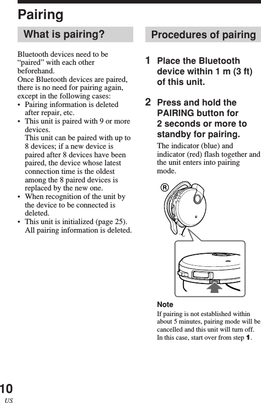 10USProcedures of pairing1Place the Bluetoothdevice within 1 m (3 ft)of this unit.2Press and hold thePAIRING button for2 seconds or more tostandby for pairing.The indicator (blue) andindicator (red) flash together andthe unit enters into pairingmode.NoteIf pairing is not established withinabout 5 minutes, pairing mode will becancelled and this unit will turn off.In this case, start over from step 1.PairingWhat is pairing?Bluetooth devices need to be“paired” with each otherbeforehand.Once Bluetooth devices are paired,there is no need for pairing again,except in the following cases:•Pairing information is deletedafter repair, etc.•This unit is paired with 9 or moredevices.This unit can be paired with up to8 devices; if a new device ispaired after 8 devices have beenpaired, the device whose latestconnection time is the oldestamong the 8 paired devices isreplaced by the new one.•When recognition of the unit bythe device to be connected isdeleted.•This unit is initialized (page 25).All pairing information is deleted.