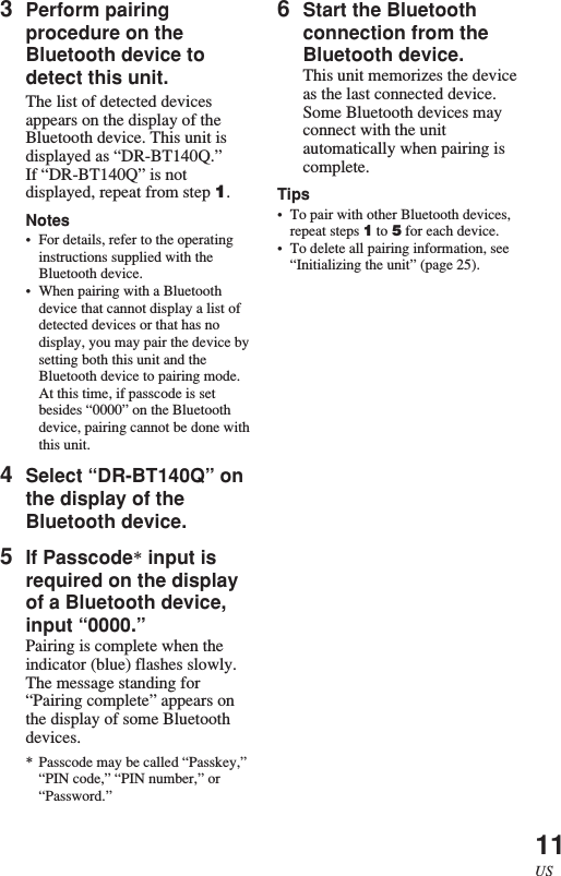 11US3Perform pairingprocedure on theBluetooth device todetect this unit.The list of detected devicesappears on the display of theBluetooth device. This unit isdisplayed as “DR-BT140Q.”If “DR-BT140Q” is notdisplayed, repeat from step 1.Notes•For details, refer to the operatinginstructions supplied with theBluetooth device.•When pairing with a Bluetoothdevice that cannot display a list ofdetected devices or that has nodisplay, you may pair the device bysetting both this unit and theBluetooth device to pairing mode.At this time, if passcode is setbesides “0000” on the Bluetoothdevice, pairing cannot be done withthis unit.4Select “DR-BT140Q” onthe display of theBluetooth device.5If Passcode* input isrequired on the displayof a Bluetooth device,input “0000.”Pairing is complete when theindicator (blue) flashes slowly.The message standing for“Pairing complete” appears onthe display of some Bluetoothdevices.* Passcode may be called “Passkey,”“PIN code,” “PIN number,” or“Password.”6Start the Bluetoothconnection from theBluetooth device.This unit memorizes the deviceas the last connected device.Some Bluetooth devices mayconnect with the unitautomatically when pairing iscomplete.Tips•To pair with other Bluetooth devices,repeat steps 1 to 5 for each device.•To delete all pairing information, see“Initializing the unit” (page 25).