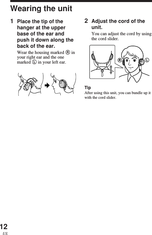 12USWearing the unit2Adjust the cord of theunit.You can adjust the cord by usingthe cord slider.TipAfter using this unit, you can bundle up itwith the cord slider.1Place the tip of thehanger at the upperbase of the ear andpush it down along theback of the ear.Wear the housing marked R inyour right ear and the onemarked L in your left ear.