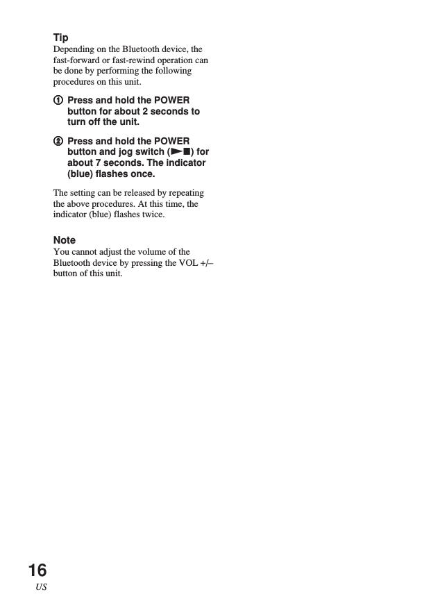 16USTipDepending on the Bluetooth device, thefast-forward or fast-rewind operation canbe done by performing the followingprocedures on this unit.11111Press and hold the POWERbutton for about 2 seconds toturn off the unit.22222Press and hold the POWERbutton and jog switch (Nx) forabout 7 seconds. The indicator(blue) flashes once.The setting can be released by repeatingthe above procedures. At this time, theindicator (blue) flashes twice.NoteYou cannot adjust the volume of theBluetooth device by pressing the VOL +/–button of this unit.
