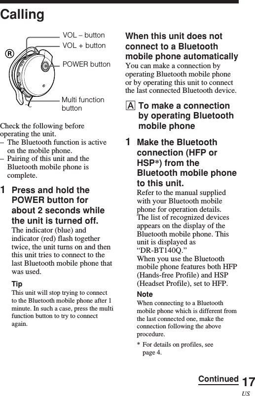 17USCallingCheck the following beforeoperating the unit.–The Bluetooth function is activeon the mobile phone.–Pairing of this unit and theBluetooth mobile phone iscomplete.1Press and hold thePOWER button forabout 2 seconds whilethe unit is turned off.The indicator (blue) andindicator (red) flash togethertwice, the unit turns on and thenthis unit tries to connect to thelast Bluetooth mobile phone thatwas used.TipThis unit will stop trying to connectto the Bluetooth mobile phone after 1minute. In such a case, press the multifunction button to try to connectagain.Multi functionbuttonPOWER buttonVOL – buttonVOL + buttonWhen this unit does notconnect to a Bluetoothmobile phone automaticallyYou can make a connection byoperating Bluetooth mobile phoneor by operating this unit to connectthe last connected Bluetooth device.ATo make a connectionby operating Bluetoothmobile phone1Make the Bluetoothconnection (HFP orHSP*) from theBluetooth mobile phoneto this unit.Refer to the manual suppliedwith your Bluetooth mobilephone for operation details.The list of recognized devicesappears on the display of theBluetooth mobile phone. Thisunit is displayed as“DR-BT140Q.”When you use the Bluetoothmobile phone features both HFP(Hands-free Profile) and HSP(Headset Profile), set to HFP.NoteWhen connecting to a Bluetoothmobile phone which is different fromthe last connected one, make theconnection following the aboveprocedure.* For details on profiles, seepage 4.Continued