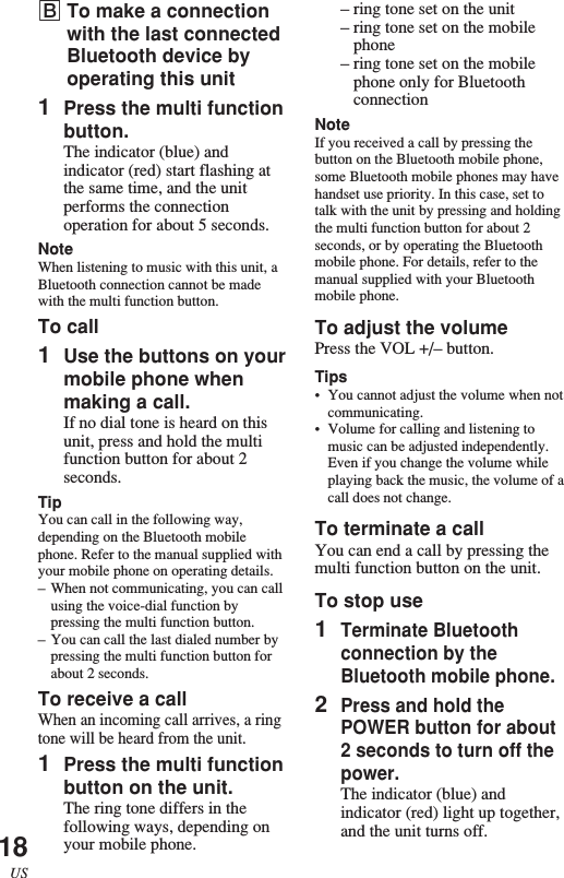 18US–ring tone set on the unit–ring tone set on the mobilephone–ring tone set on the mobilephone only for BluetoothconnectionNoteIf you received a call by pressing thebutton on the Bluetooth mobile phone,some Bluetooth mobile phones may havehandset use priority. In this case, set totalk with the unit by pressing and holdingthe multi function button for about 2seconds, or by operating the Bluetoothmobile phone. For details, refer to themanual supplied with your Bluetoothmobile phone.To adjust the volumePress the VOL +/– button.Tips•You cannot adjust the volume when notcommunicating.•Volume for calling and listening tomusic can be adjusted independently.Even if you change the volume whileplaying back the music, the volume of acall does not change.To terminate a callYou can end a call by pressing themulti function button on the unit.To stop use1Terminate Bluetoothconnection by theBluetooth mobile phone.2Press and hold thePOWER button for about2 seconds to turn off thepower.The indicator (blue) andindicator (red) light up together,and the unit turns off.BTo make a connectionwith the last connectedBluetooth device byoperating this unit1Press the multi functionbutton.The indicator (blue) andindicator (red) start flashing atthe same time, and the unitperforms the connectionoperation for about 5 seconds.NoteWhen listening to music with this unit, aBluetooth connection cannot be madewith the multi function button.To call1Use the buttons on yourmobile phone whenmaking a call.If no dial tone is heard on thisunit, press and hold the multifunction button for about 2seconds.TipYou can call in the following way,depending on the Bluetooth mobilephone. Refer to the manual supplied withyour mobile phone on operating details.–When not communicating, you can callusing the voice-dial function bypressing the multi function button.–You can call the last dialed number bypressing the multi function button forabout 2 seconds.To receive a callWhen an incoming call arrives, a ringtone will be heard from the unit.1Press the multi functionbutton on the unit.The ring tone differs in thefollowing ways, depending onyour mobile phone.