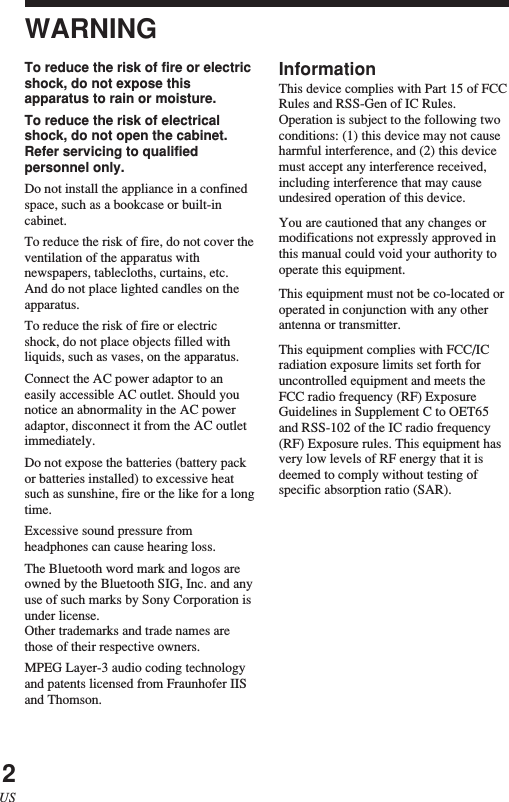 2USWARNINGTo reduce the risk of fire or electricshock, do not expose thisapparatus to rain or moisture.To reduce the risk of electricalshock, do not open the cabinet.Refer servicing to qualifiedpersonnel only.Do not install the appliance in a confinedspace, such as a bookcase or built-incabinet.To reduce the risk of fire, do not cover theventilation of the apparatus withnewspapers, tablecloths, curtains, etc.And do not place lighted candles on theapparatus.To reduce the risk of fire or electricshock, do not place objects filled withliquids, such as vases, on the apparatus.Connect the AC power adaptor to aneasily accessible AC outlet. Should younotice an abnormality in the AC poweradaptor, disconnect it from the AC outletimmediately.Do not expose the batteries (battery packor batteries installed) to excessive heatsuch as sunshine, fire or the like for a longtime.Excessive sound pressure fromheadphones can cause hearing loss.The Bluetooth word mark and logos areowned by the Bluetooth SIG, Inc. and anyuse of such marks by Sony Corporation isunder license.Other trademarks and trade names arethose of their respective owners.MPEG Layer-3 audio coding technologyand patents licensed from Fraunhofer IISand Thomson.InformationThis device complies with Part 15 of FCCRules and RSS-Gen of IC Rules.Operation is subject to the following twoconditions: (1) this device may not causeharmful interference, and (2) this devicemust accept any interference received,including interference that may causeundesired operation of this device.You are cautioned that any changes ormodifications not expressly approved inthis manual could void your authority tooperate this equipment.This equipment must not be co-located oroperated in conjunction with any otherantenna or transmitter.This equipment complies with FCC/ICradiation exposure limits set forth foruncontrolled equipment and meets theFCC radio frequency (RF) ExposureGuidelines in Supplement C to OET65and RSS-102 of the IC radio frequency(RF) Exposure rules. This equipment hasvery low levels of RF energy that it isdeemed to comply without testing ofspecific absorption ratio (SAR).