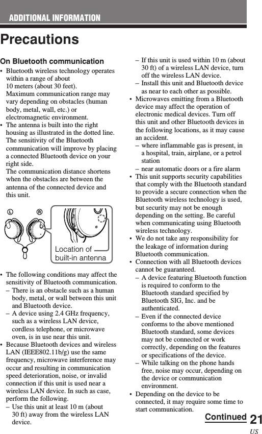 21USOn Bluetooth communication•Bluetooth wireless technology operateswithin a range of about10 meters (about 30 feet).Maximum communication range mayvary depending on obstacles (humanbody, metal, wall, etc.) orelectromagnetic environment.•The antenna is built into the righthousing as illustrated in the dotted line.The sensitivity of the Bluetoothcommunication will improve by placinga connected Bluetooth device on yourright side.The communication distance shortenswhen the obstacles are between theantenna of the connected device andthis unit.•The following conditions may affect thesensitivity of Bluetooth communication.–There is an obstacle such as a humanbody, metal, or wall between this unitand Bluetooth device.–A device using 2.4 GHz frequency,such as a wireless LAN device,cordless telephone, or microwaveoven, is in use near this unit.•Because Bluetooth devices and wirelessLAN (IEEE802.11b/g) use the samefrequency, microwave interference mayoccur and resulting in communicationspeed deterioration, noise, or invalidconnection if this unit is used near awireless LAN device. In such as case,perform the following.–Use this unit at least 10 m (about30 ft) away from the wireless LANdevice.Precautions–If this unit is used within 10 m (about30 ft) of a wireless LAN device, turnoff the wireless LAN device.–Install this unit and Bluetooth deviceas near to each other as possible.•Microwaves emitting from a Bluetoothdevice may affect the operation ofelectronic medical devices. Turn offthis unit and other Bluetooth devices inthe following locations, as it may causean accident.–where inflammable gas is present, ina hospital, train, airplane, or a petrolstation–near automatic doors or a fire alarm•This unit supports security capabilitiesthat comply with the Bluetooth standardto provide a secure connection when theBluetooth wireless technology is used,but security may not be enoughdepending on the setting. Be carefulwhen communicating using Bluetoothwireless technology.•We do not take any responsibility forthe leakage of information duringBluetooth communication.•Connection with all Bluetooth devicescannot be guaranteed.–A device featuring Bluetooth functionis required to conform to theBluetooth standard specified byBluetooth SIG, Inc. and beauthenticated.–Even if the connected deviceconforms to the above mentionedBluetooth standard, some devicesmay not be connected or workcorrectly, depending on the featuresor specifications of the device.–While talking on the phone handsfree, noise may occur, depending onthe device or communicationenvironment.•Depending on the device to beconnected, it may require some time tostart communication.Location ofbuilt-in antennaADDITIONAL INFORMATIONContinued