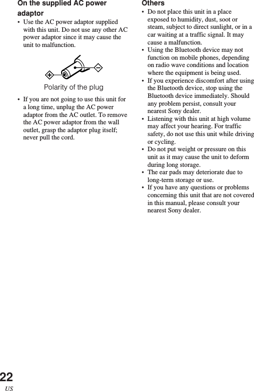 22USOn the supplied AC poweradaptor•Use the AC power adaptor suppliedwith this unit. Do not use any other ACpower adaptor since it may cause theunit to malfunction.Polarity of the plug•If you are not going to use this unit fora long time, unplug the AC poweradaptor from the AC outlet. To removethe AC power adaptor from the walloutlet, grasp the adaptor plug itself;never pull the cord.Others•Do not place this unit in a placeexposed to humidity, dust, soot orsteam, subject to direct sunlight, or in acar waiting at a traffic signal. It maycause a malfunction.•Using the Bluetooth device may notfunction on mobile phones, dependingon radio wave conditions and locationwhere the equipment is being used.•If you experience discomfort after usingthe Bluetooth device, stop using theBluetooth device immediately. Shouldany problem persist, consult yournearest Sony dealer.•Listening with this unit at high volumemay affect your hearing. For trafficsafety, do not use this unit while drivingor cycling.•Do not put weight or pressure on thisunit as it may cause the unit to deformduring long storage.•The ear pads may deteriorate due tolong-term storage or use.•If you have any questions or problemsconcerning this unit that are not coveredin this manual, please consult yournearest Sony dealer.