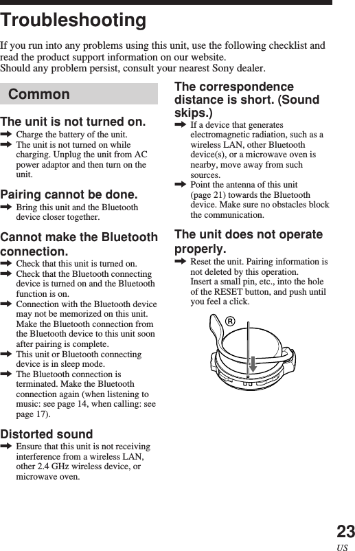 23USCommonThe unit is not turned on.,Charge the battery of the unit.,The unit is not turned on whilecharging. Unplug the unit from ACpower adaptor and then turn on theunit.Pairing cannot be done.,Bring this unit and the Bluetoothdevice closer together.Cannot make the Bluetoothconnection.,Check that this unit is turned on.,Check that the Bluetooth connectingdevice is turned on and the Bluetoothfunction is on.,Connection with the Bluetooth devicemay not be memorized on this unit.Make the Bluetooth connection fromthe Bluetooth device to this unit soonafter pairing is complete.,This unit or Bluetooth connectingdevice is in sleep mode.,The Bluetooth connection isterminated. Make the Bluetoothconnection again (when listening tomusic: see page 14, when calling: seepage 17).Distorted sound,Ensure that this unit is not receivinginterference from a wireless LAN,other 2.4 GHz wireless device, ormicrowave oven.TroubleshootingIf you run into any problems using this unit, use the following checklist andread the product support information on our website.Should any problem persist, consult your nearest Sony dealer.The correspondencedistance is short. (Soundskips.),If a device that generateselectromagnetic radiation, such as awireless LAN, other Bluetoothdevice(s), or a microwave oven isnearby, move away from suchsources.,Point the antenna of this unit(page 21) towards the Bluetoothdevice. Make sure no obstacles blockthe communication.The unit does not operateproperly.,Reset the unit. Pairing information isnot deleted by this operation.Insert a small pin, etc., into the holeof the RESET button, and push untilyou feel a click.