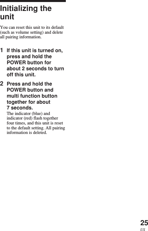 25USInitializing theunitYou can reset this unit to its default(such as volume setting) and deleteall pairing information.1If this unit is turned on,press and hold thePOWER button forabout 2 seconds to turnoff this unit.2Press and hold thePOWER button andmulti function buttontogether for about7 seconds.The indicator (blue) andindicator (red) flash togetherfour times, and this unit is resetto the default setting. All pairinginformation is deleted.