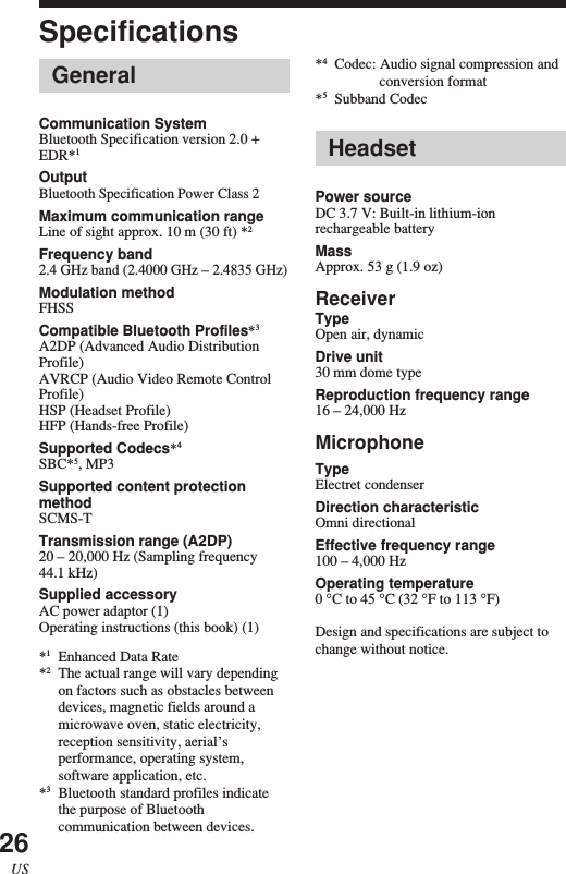 26USHeadsetPower sourceDC 3.7 V: Built-in lithium-ionrechargeable batteryMassApprox. 53 g (1.9 oz)ReceiverTypeOpen air, dynamicDrive unit30 mm dome typeReproduction frequency range16 – 24,000 HzMicrophoneTypeElectret condenserDirection characteristicOmni directionalEffective frequency range100 – 4,000 HzOperating temperature0 °C to 45 °C (32 °F to 113 °F)Design and specifications are subject tochange without notice.Specifications*4Codec: Audio signal compression andconversion format*5Subband CodecGeneralCommunication SystemBluetooth Specification version 2.0 +EDR*1OutputBluetooth Specification Power Class 2Maximum communication rangeLine of sight approx. 10 m (30 ft) *2Frequency band2.4 GHz band (2.4000 GHz – 2.4835 GHz)Modulation methodFHSSCompatible Bluetooth Profiles*3A2DP (Advanced Audio DistributionProfile)AVRCP (Audio Video Remote ControlProfile)HSP (Headset Profile)HFP (Hands-free Profile)Supported Codecs*4SBC*5, MP3Supported content protectionmethodSCMS-TTransmission range (A2DP)20 – 20,000 Hz (Sampling frequency44.1 kHz)Supplied accessoryAC power adaptor (1)Operating instructions (this book) (1)*1Enhanced Data Rate*2The actual range will vary dependingon factors such as obstacles betweendevices, magnetic fields around amicrowave oven, static electricity,reception sensitivity, aerial’sperformance, operating system,software application, etc.*3Bluetooth standard profiles indicatethe purpose of Bluetoothcommunication between devices.