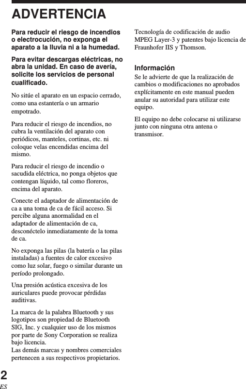 2ESADVERTENCIAPara reducir el riesgo de incendioso electrocución, no exponga elaparato a la lluvia ni a la humedad.Para evitar descargas eléctricas, noabra la unidad. En caso de avería,solicite los servicios de personalcualificado.No sitúe el aparato en un espacio cerrado,como una estantería o un armarioempotrado.Para reducir el riesgo de incendios, nocubra la ventilación del aparato conperiódicos, manteles, cortinas, etc. nicoloque velas encendidas encima delmismo.Para reducir el riesgo de incendio osacudida eléctrica, no ponga objetos quecontengan líquido, tal como floreros,encima del aparato.Conecte el adaptador de alimentación deca a una toma de ca de fácil acceso. Sipercibe alguna anormalidad en eladaptador de alimentación de ca,desconéctelo inmediatamente de la tomade ca.No exponga las pilas (la batería o las pilasinstaladas) a fuentes de calor excesivocomo luz solar, fuego o similar durante unperíodo prolongado.Una presión acústica excesiva de losauriculares puede provocar pérdidasauditivas.La marca de la palabra Bluetooth y suslogotipos son propiedad de BluetoothSIG, Inc. y cualquier uso de los mismospor parte de Sony Corporation se realizabajo licencia.Las demás marcas y nombres comercialespertenecen a sus respectivos propietarios.Tecnología de codificación de audioMPEG Layer-3 y patentes bajo licencia deFraunhofer IIS y Thomson.InformaciónSe le advierte de que la realización decambios o modificaciones no aprobadosexplícitamente en este manual puedenanular su autoridad para utilizar esteequipo.El equipo no debe colocarse ni utilizarsejunto con ninguna otra antena otransmisor.