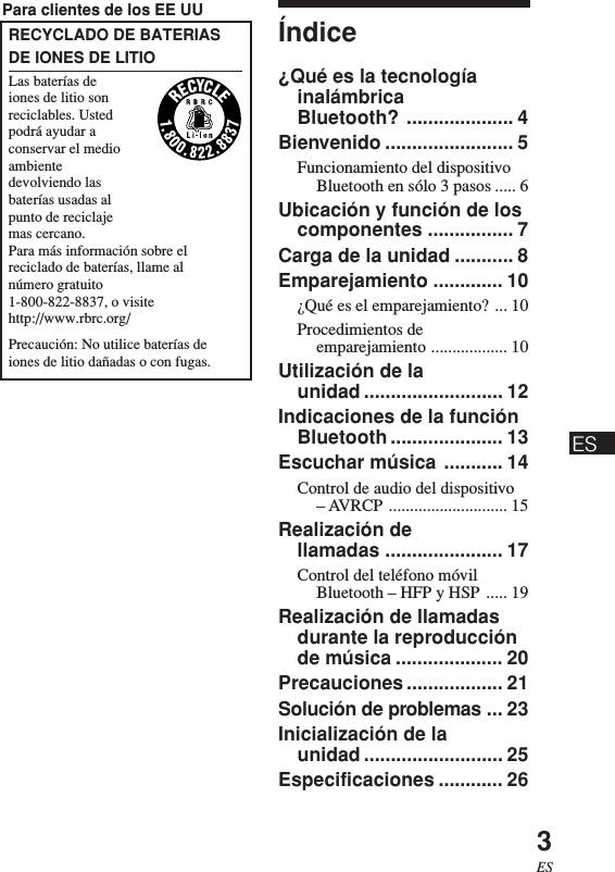 3ESÍndice¿Qué es la tecnologíainalámbricaBluetooth? .................... 4Bienvenido ........................ 5Funcionamiento del dispositivoBluetooth en sólo 3 pasos ..... 6Ubicación y función de loscomponentes ................ 7Carga de la unidad ........... 8Emparejamiento ............. 10¿Qué es el emparejamiento? ... 10Procedimientos deemparejamiento .................. 10Utilización de launidad .......................... 12Indicaciones de la funciónBluetooth ..................... 13Escuchar música ........... 14Control de audio del dispositivo– AVRCP ............................ 15Realización dellamadas ...................... 17Control del teléfono móvilBluetooth – HFP y HSP ..... 19Realización de llamadasdurante la reproducciónde música .................... 20Precauciones .................. 21Solución de problemas ... 23Inicialización de launidad .......................... 25Especificaciones ............ 26Para clientes de los EE UURECYCLADO DE BATERIASDE IONES DE LITIOLas baterías deiones de litio sonreciclables. Ustedpodrá ayudar aconservar el medioambientedevolviendo lasbaterías usadas alpunto de reciclajemas cercano.Para más información sobre elreciclado de baterías, llame alnúmero gratuito1-800-822-8837, o visitehttp://www.rbrc.org/Precaución: No utilice baterías deiones de litio dañadas o con fugas.ES