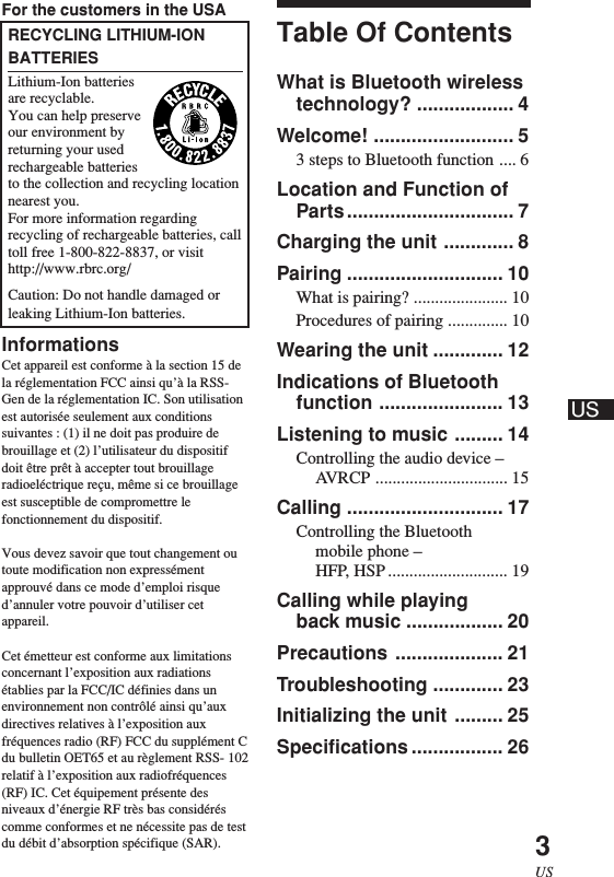 3USFor the customers in the USARECYCLING LITHIUM-IONBATTERIESLithium-Ion batteriesare recyclable.You can help preserveour environment byreturning your usedrechargeable batteriesto the collection and recycling locationnearest you.For more information regardingrecycling of rechargeable batteries, calltoll free 1-800-822-8837, or visithttp://www.rbrc.org/Caution: Do not handle damaged orleaking Lithium-Ion batteries.InformationsCet appareil est conforme à la section 15 dela réglementation FCC ainsi qu’à la RSS-Gen de la réglementation IC. Son utilisationest autorisée seulement aux conditionssuivantes : (1) il ne doit pas produire debrouillage et (2) l’utilisateur du dispositifdoit être prêt à accepter tout brouillageradioeléctrique reçu, même si ce brouillageest susceptible de compromettre lefonctionnement du dispositif.Vous devez savoir que tout changement outoute modification non expressémentapprouvé dans ce mode d’emploi risqued’annuler votre pouvoir d’utiliser cetappareil.Cet émetteur est conforme aux limitationsconcernant l’exposition aux radiationsétablies par la FCC/IC définies dans unenvironnement non contrôlé ainsi qu’auxdirectives relatives à l’exposition auxfréquences radio (RF) FCC du supplément Cdu bulletin OET65 et au règlement RSS- 102relatif à l’exposition aux radiofréquences(RF) IC. Cet équipement présente desniveaux d’énergie RF très bas considéréscomme conformes et ne nécessite pas de testdu débit d’absorption spécifique (SAR).Table Of ContentsWhat is Bluetooth wirelesstechnology? .................. 4Welcome! .......................... 53 steps to Bluetooth function .... 6Location and Function ofParts............................... 7Charging the unit ............. 8Pairing ............................. 10What is pairing? ...................... 10Procedures of pairing .............. 10Wearing the unit ............. 12Indications of Bluetoothfunction ....................... 13Listening to music ......... 14Controlling the audio device –AVRCP ............................... 15Calling ............................. 17Controlling the Bluetoothmobile phone –HFP, HSP ............................ 19Calling while playingback music .................. 20Precautions .................... 21Troubleshooting ............. 23Initializing the unit ......... 25Specifications ................. 26US