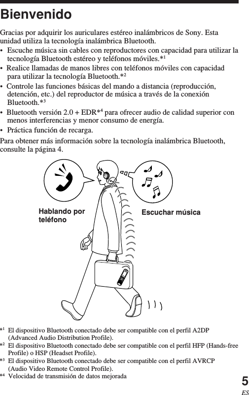 5ESBienvenidoGracias por adquirir los auriculares estéreo inalámbricos de Sony. Estaunidad utiliza la tecnología inalámbrica Bluetooth.•Escuche música sin cables con reproductores con capacidad para utilizar latecnología Bluetooth estéreo y teléfonos móviles.*1•  Realice llamadas de manos libres con teléfonos móviles con capacidadpara utilizar la tecnología Bluetooth.*2•  Controle las funciones básicas del mando a distancia (reproducción,detención, etc.) del reproductor de música a través de la conexiónBluetooth.*3•  Bluetooth versión 2.0 + EDR*4 para ofrecer audio de calidad superior conmenos interferencias y menor consumo de energía.•Práctica función de recarga.Para obtener más información sobre la tecnología inalámbrica Bluetooth,consulte la página 4.*1El dispositivo Bluetooth conectado debe ser compatible con el perfil A2DP(Advanced Audio Distribution Profile).*2El dispositivo Bluetooth conectado debe ser compatible con el perfil HFP (Hands-freeProfile) o HSP (Headset Profile).*3El dispositivo Bluetooth conectado debe ser compatible con el perfil AVRCP(Audio Video Remote Control Profile).*4Velocidad de transmisión de datos mejoradaEscuchar músicaHablando porteléfono