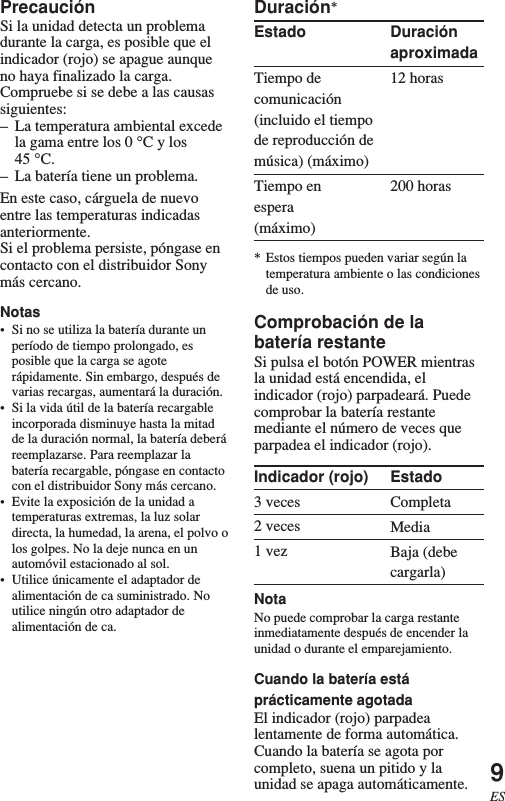 9ESEstadoCompletaMediaBaja (debecargarla)PrecauciónSi la unidad detecta un problemadurante la carga, es posible que elindicador (rojo) se apague aunqueno haya finalizado la carga.Compruebe si se debe a las causassiguientes:–La temperatura ambiental excedela gama entre los 0 °C y los45 °C.–La batería tiene un problema.En este caso, cárguela de nuevoentre las temperaturas indicadasanteriormente.Si el problema persiste, póngase encontacto con el distribuidor Sonymás cercano.Notas•Si no se utiliza la batería durante unperíodo de tiempo prolongado, esposible que la carga se agoterápidamente. Sin embargo, después devarias recargas, aumentará la duración.•Si la vida útil de la batería recargableincorporada disminuye hasta la mitadde la duración normal, la batería deberáreemplazarse. Para reemplazar labatería recargable, póngase en contactocon el distribuidor Sony más cercano.•Evite la exposición de la unidad atemperaturas extremas, la luz solardirecta, la humedad, la arena, el polvo olos golpes. No la deje nunca en unautomóvil estacionado al sol.•Utilice únicamente el adaptador dealimentación de ca suministrado. Noutilice ningún otro adaptador dealimentación de ca.Duraciónaproximada12 horas200 horasDuración*EstadoTiempo decomunicación(incluido el tiempode reproducción demúsica) (máximo)Tiempo enespera(máximo)* Estos tiempos pueden variar según latemperatura ambiente o las condicionesde uso.Comprobación de labatería restanteSi pulsa el botón POWER mientrasla unidad está encendida, elindicador (rojo) parpadeará. Puedecomprobar la batería restantemediante el número de veces queparpadea el indicador (rojo).Indicador (rojo)3 veces2 veces1 vezNotaNo puede comprobar la carga restanteinmediatamente después de encender launidad o durante el emparejamiento.Cuando la batería estáprácticamente agotadaEl indicador (rojo) parpadealentamente de forma automática.Cuando la batería se agota porcompleto, suena un pitido y launidad se apaga automáticamente.