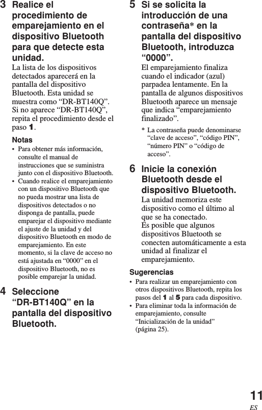 11ES3Realice elprocedimiento deemparejamiento en eldispositivo Bluetoothpara que detecte estaunidad.La lista de los dispositivosdetectados aparecerá en lapantalla del dispositivoBluetooth. Esta unidad semuestra como “DR-BT140Q”.Si no aparece “DR-BT140Q”,repita el procedimiento desde elpaso 1.Notas•Para obtener más información,consulte el manual deinstrucciones que se suministrajunto con el dispositivo Bluetooth.•Cuando realice el emparejamientocon un dispositivo Bluetooth queno pueda mostrar una lista dedispositivos detectados o nodisponga de pantalla, puedeemparejar el dispositivo medianteel ajuste de la unidad y deldispositivo Bluetooth en modo deemparejamiento. En estemomento, si la clave de acceso noestá ajustada en “0000” en eldispositivo Bluetooth, no esposible emparejar la unidad.4Seleccione“DR-BT140Q” en lapantalla del dispositivoBluetooth.5Si se solicita laintroducción de unacontraseña* en lapantalla del dispositivoBluetooth, introduzca“0000”.El emparejamiento finalizacuando el indicador (azul)parpadea lentamente. En lapantalla de algunos dispositivosBluetooth aparece un mensajeque indica “emparejamientofinalizado”.* La contraseña puede denominarse“clave de acceso”, “código PIN”,“número PIN” o “código deacceso”.6Inicie la conexiónBluetooth desde eldispositivo Bluetooth.La unidad memoriza estedispositivo como el último alque se ha conectado.Es posible que algunosdispositivos Bluetooth seconecten automáticamente a estaunidad al finalizar elemparejamiento.Sugerencias•Para realizar un emparejamiento conotros dispositivos Bluetooth, repita lospasos del 1 al 5 para cada dispositivo.•Para eliminar toda la información deemparejamiento, consulte“Inicialización de la unidad”(página 25).