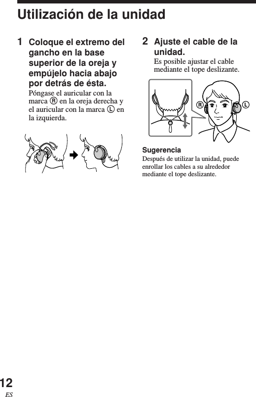 12ESUtilización de la unidad1Coloque el extremo delgancho en la basesuperior de la oreja yempújelo hacia abajopor detrás de ésta.Póngase el auricular con lamarca R en la oreja derecha yel auricular con la marca L enla izquierda.2Ajuste el cable de launidad.Es posible ajustar el cablemediante el tope deslizante.SugerenciaDespués de utilizar la unidad, puedeenrollar los cables a su alrededormediante el tope deslizante.