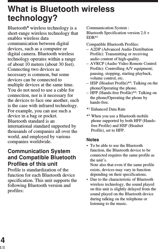 4USWhat is Bluetooth wirelesstechnology?Bluetooth® wireless technology is ashort-range wireless technology thatenables wireless datacommunication between digitaldevices, such as a computer ordigital camera. Bluetooth wirelesstechnology operates within a rangeof about 10 meters (about 30 feet).Connecting two devices asnecessary is common, but somedevices can be connected tomultiple devices at the same time.You do not need to use a cable forconnection, nor is it necessary forthe devices to face one another, suchis the case with infrared technology.For example, you can use such adevice in a bag or pocket.Bluetooth standard is aninternational standard supported bythousands of companies all over theworld, and employed by variouscompanies worldwide.Communication Systemand Compatible BluetoothProfiles of this unitProfile is standardization of thefunction for each Bluetooth devicespecification. This unit supports thefollowing Bluetooth version andprofiles:Communication System :Bluetooth Specification version 2.0 +EDR*1Compatible Bluetooth Profiles:–A2DP (Advanced Audio DistributionProfile): Transmitting or receivingaudio content of high-quality.–AVRCP (Audio Video Remote ControlProfile): Controlling A/V equipment;pausing, stopping, starting playback,volume control, etc.–HSP (Headset Profile)*2: Talking on thephone/Operating the phone.–HFP (Hands-free Profile)*2: Talking onthe phone/Operating the phone byhands-free.*1Enhanced Data Rate*2When you use a Bluetooth mobilephone supported by both HFP (Hands-free Profile) and HSP (HeadsetProfile), set to HFP.Notes•To be able to use the Bluetoothfunction, the Bluetooth device to beconnected requires the same profile asthe unit’s.Note also that even if the same profileexists, devices may vary in functiondepending on their specifications.•Due to the characteristic of Bluetoothwireless technology, the sound playedon this unit is slightly delayed from thesound played on the Bluetooth deviceduring talking on the telephone orlistening to the music.