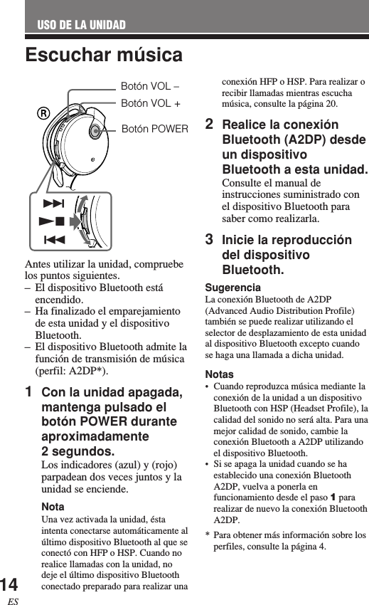 14ESEscuchar músicaAntes utilizar la unidad, compruebelos puntos siguientes.–El dispositivo Bluetooth estáencendido.–Ha finalizado el emparejamientode esta unidad y el dispositivoBluetooth.–El dispositivo Bluetooth admite lafunción de transmisión de música(perfil: A2DP*).1Con la unidad apagada,mantenga pulsado elbotón POWER duranteaproximadamente2 segundos.Los indicadores (azul) y (rojo)parpadean dos veces juntos y launidad se enciende.NotaUna vez activada la unidad, éstaintenta conectarse automáticamente alúltimo dispositivo Bluetooth al que seconectó con HFP o HSP. Cuando norealice llamadas con la unidad, nodeje el último dispositivo Bluetoothconectado preparado para realizar unaUSO DE LA UNIDADconexión HFP o HSP. Para realizar orecibir llamadas mientras escuchamúsica, consulte la página 20.2Realice la conexiónBluetooth (A2DP) desdeun dispositivoBluetooth a esta unidad.Consulte el manual deinstrucciones suministrado conel dispositivo Bluetooth parasaber como realizarla.3Inicie la reproduccióndel dispositivoBluetooth.SugerenciaLa conexión Bluetooth de A2DP(Advanced Audio Distribution Profile)también se puede realizar utilizando elselector de desplazamiento de esta unidadal dispositivo Bluetooth excepto cuandose haga una llamada a dicha unidad.Notas•Cuando reproduzca música mediante laconexión de la unidad a un dispositivoBluetooth con HSP (Headset Profile), lacalidad del sonido no será alta. Para unamejor calidad de sonido, cambie laconexión Bluetooth a A2DP utilizandoel dispositivo Bluetooth.•Si se apaga la unidad cuando se haestablecido una conexión BluetoothA2DP, vuelva a ponerla enfuncionamiento desde el paso 1 pararealizar de nuevo la conexión BluetoothA2DP.* Para obtener más información sobre losperfiles, consulte la página 4.Botón POWERBotón VOL –Botón VOL +&gt;.Nx