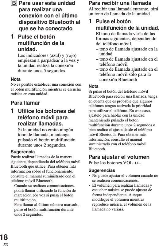 18ESBPara usar esta unidadpara realizar unaconexión con el últimodispositivo Bluetooth alque se ha conectado1Pulse el botónmultifunción de launidad.Los indicadores (azul) y (rojo)empiezan a parpadear a la vez yla unidad realiza la conexióndurante unos 5 segundos.NotaNo es posible establecer una conexión conel botón multifunción mientras se escuchamúsica en esta unidad.Para llamar1Utilice los botones delteléfono móvil pararealizar llamadas.Si la unidad no emite ningúntono de llamada, mantengapulsado el botón multifuncióndurante unos 2 segundos.SugerenciaPuede realizar llamadas de la manerasiguiente, dependiendo del teléfono móvilBluetooth que utilice. Para obtener másinformación sobre el funcionamiento,consulte el manual suministrado con elteléfono móvil Bluetooth.–Cuando se realicen comunicaciones,podrá llamar utilizando la función demarcación por voz si pulsa el botónmultifunción.–Para llamar al último número marcado,pulse el botón multifunción duranteunos 2 segundos.Para recibir una llamadaAl recibir una llamada entrante, oiráun tono de llamada de la unidad.1Pulse el botónmultifunción de la unidad.El tono de llamada varía de lasformas siguientes, dependiendodel teléfono móvil.–tono de llamada ajustado en launidad–tono de llamada ajustado en elteléfono móvil–tono de llamada ajustado en elteléfono móvil sólo para laconexión BluetoothNotaSi pulsó el botón del teléfono móvilBluetooth para recibir una llamada, tengaen cuenta que es probable que algunosteléfonos tengan activada la prioridadpara utilizar el teléfono. En este caso,ajústelo para hablar con la unidadmanteniendo pulsado el botónmultifunción durante unos 2 segundos obien realice el ajuste desde el teléfonomóvil Bluetooth. Para obtener másinformación, consulte el manualsuministrado con el teléfono móvilBluetooth.Para ajustar el volumenPulse los botones VOL +/–.Sugerencias•No puede ajustar el volumen cuando nose realicen comunicaciones.•El volumen para realizar llamadas yescuchar música se puede ajustar deforma independiente. Aunquemodifique el volumen mientrasreproduce música, el volumen de lallamada no variará.