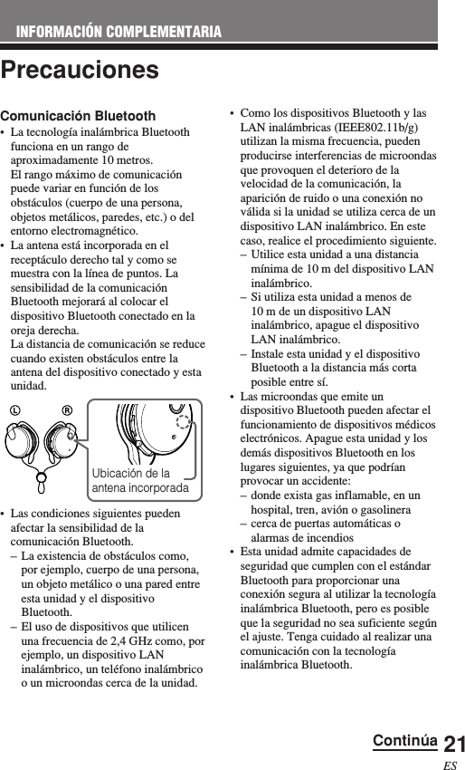 21ESINFORMACIÓN COMPLEMENTARIAPrecauciones•Como los dispositivos Bluetooth y lasLAN inalámbricas (IEEE802.11b/g)utilizan la misma frecuencia, puedenproducirse interferencias de microondasque provoquen el deterioro de lavelocidad de la comunicación, laaparición de ruido o una conexión noválida si la unidad se utiliza cerca de undispositivo LAN inalámbrico. En estecaso, realice el procedimiento siguiente.–Utilice esta unidad a una distanciamínima de 10 m del dispositivo LANinalámbrico.–Si utiliza esta unidad a menos de10 m de un dispositivo LANinalámbrico, apague el dispositivoLAN inalámbrico.–Instale esta unidad y el dispositivoBluetooth a la distancia más cortaposible entre sí.•Las microondas que emite undispositivo Bluetooth pueden afectar elfuncionamiento de dispositivos médicoselectrónicos. Apague esta unidad y losdemás dispositivos Bluetooth en loslugares siguientes, ya que podríanprovocar un accidente:–donde exista gas inflamable, en unhospital, tren, avión o gasolinera–cerca de puertas automáticas oalarmas de incendios•Esta unidad admite capacidades deseguridad que cumplen con el estándarBluetooth para proporcionar unaconexión segura al utilizar la tecnologíainalámbrica Bluetooth, pero es posibleque la seguridad no sea suficiente segúnel ajuste. Tenga cuidado al realizar unacomunicación con la tecnologíainalámbrica Bluetooth.Comunicación Bluetooth•La tecnología inalámbrica Bluetoothfunciona en un rango deaproximadamente 10 metros.El rango máximo de comunicaciónpuede variar en función de losobstáculos (cuerpo de una persona,objetos metálicos, paredes, etc.) o delentorno electromagnético.•La antena está incorporada en elreceptáculo derecho tal y como semuestra con la línea de puntos. Lasensibilidad de la comunicaciónBluetooth mejorará al colocar eldispositivo Bluetooth conectado en laoreja derecha.La distancia de comunicación se reducecuando existen obstáculos entre laantena del dispositivo conectado y estaunidad.•Las condiciones siguientes puedenafectar la sensibilidad de lacomunicación Bluetooth.–La existencia de obstáculos como,por ejemplo, cuerpo de una persona,un objeto metálico o una pared entreesta unidad y el dispositivoBluetooth.–El uso de dispositivos que utilicenuna frecuencia de 2,4 GHz como, porejemplo, un dispositivo LANinalámbrico, un teléfono inalámbricoo un microondas cerca de la unidad.Ubicación de laantena incorporadaContinúa