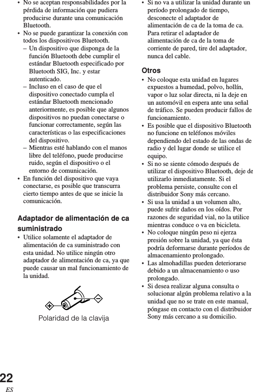 22ES•No se aceptan responsabilidades por lapérdida de información que pudieraproducirse durante una comunicaciónBluetooth.•No se puede garantizar la conexión contodos los dispositivos Bluetooth.–Un dispositivo que disponga de lafunción Bluetooth debe cumplir elestándar Bluetooth especificado porBluetooth SIG, Inc. y estarautenticado.–Incluso en el caso de que eldispositivo conectado cumpla elestándar Bluetooth mencionadoanteriormente, es posible que algunosdispositivos no puedan conectarse ofuncionar correctamente, según lascaracterísticas o las especificacionesdel dispositivo.–Mientras esté hablando con el manoslibre del teléfono, puede producirseruido, según el dispositivo o elentorno de comunicación.•En función del dispositivo que vayaconectarse, es posible que transcurracierto tiempo antes de que se inicie lacomunicación.Adaptador de alimentación de casuministrado•Utilice solamente el adaptador dealimentación de ca suministrado conesta unidad. No utilice ningún otroadaptador de alimentación de ca, ya quepuede causar un mal funcionamiento dela unidad.Polaridad de la clavija•Si no va a utilizar la unidad durante unperíodo prolongado de tiempo,desconecte el adaptador dealimentación de ca de la toma de ca.Para retirar el adaptador dealimentación de ca de la toma decorriente de pared, tire del adaptador,nunca del cable.Otros•No coloque esta unidad en lugaresexpuestos a humedad, polvo, hollín,vapor o luz solar directa, ni la deje enun automóvil en espera ante una señalde tráfico. Se pueden producir fallos defuncionamiento.•Es posible que el dispositivo Bluetoothno funcione en teléfonos móvilesdependiendo del estado de las ondas deradio y del lugar donde se utilice elequipo.•Si no se siente cómodo después deutilizar el dispositivo Bluetooth, deje deutilizarlo inmediatamente. Si elproblema persiste, consulte con eldistribuidor Sony más cercano.•Si usa la unidad a un volumen alto,puede sufrir daños en los oídos. Porrazones de seguridad vial, no la utilicemientras conduce o va en bicicleta.•No coloque ningún peso ni ejerzapresión sobre la unidad, ya que éstapodría deformarse durante períodos dealmacenamiento prolongado.•Las almohadillas pueden deteriorarsedebido a un almacenamiento o usoprolongado.•Si desea realizar alguna consulta osolucionar algún problema relativo a launidad que no se trate en este manual,póngase en contacto con el distribuidorSony más cercano a su domicilio.