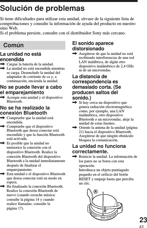 23ESSolución de problemasSi tiene dificultades para utilizar esta unidad, sírvase de la siguiente lista decomprobaciones y consulte la información de ayuda del producto en nuestrositio Web.Si el problema persiste, consulte con el distribuidor Sony más cercano.El sonido aparecedistorsionado,Asegúrese de que la unidad no estárecibiendo interferencias de una redLAN inalábrica, de algún otrodispositivo inalámbrico de 2,4 GHzni de un microondas.La distancia decorrespondencia esdemasiado corta. (Seproducen saltos delsonido.),Si hay cerca un dispositivo quegenera radiación electromagnéticacomo, por ejemplo, una LANinalámbrica, otro dispositivoBluetooth o un microondas, aleje launidad de estas fuentes.,Oriente la antena de la unidad (página21) hacia el dispositivo Bluetooth.Asegúrese de que ningún obstáculobloquea la comunicación.La unidad no funcionacorrectamente.,Reinicie la unidad. La información delos pares no se borra con estaoperación.Introduzca un objeto puntiagudopequeño en el orificio del botónRESET y empuje hasta que percibaun clic.ComúnLa unidad no estáencendida,Cargue la batería de la unidad.,La unidad no está encendida mientrasse carga. Desenchufe la unidad deladaptador de corriente de ca y, acontinuación, encienda la unidad.No se puede llevar a caboel emparejamiento,Acerque esta unidad y el dispositivoBluetooth.No se ha realizado laconexión Bluetooth,Compruebe que la unidad estáencendida.,Compruebe que el dispositivoBluetooth que desea conectar estáencendido y que la función Bluetoothestá activada.,Es posible que la unidad nomemorice la conexión con eldispositivo Bluetooth. Realice laconexión Bluetooth del dispositivoBluetooth a la unidad inmediatamentedespués de finalizar elemparejamiento.,Esta unidad o el dispositivo Bluetoothque desea conectar está en modo enespera.,Ha finalizado la conexión Bluetooth.Realice la conexión Bluetooth denuevo (cuando escuche música:consulte la página 14 y cuandorealice llamadas: consulte lapágina 17).