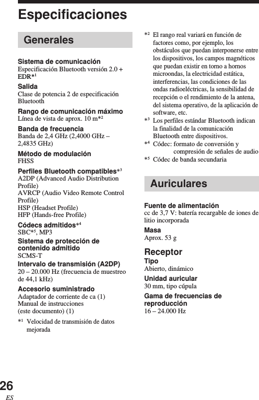 26ESEspecificaciones*2El rango real variará en función defactores como, por ejemplo, losobstáculos que puedan interponerse entrelos dispositivos, los campos magnéticosque puedan existir en torno a hornosmicroondas, la electricidad estática,interferencias, las condiciones de lasondas radioeléctricas, la sensibilidad derecepción o el rendimiento de la antena,del sistema operativo, de la aplicación desoftware, etc.*3Los perfiles estándar Bluetooth indicanla finalidad de la comunicaciónBluetooth entre dispositivos.*4Códec: formato de conversión ycompresión de señales de audio*5Códec de banda secundariaAuricularesFuente de alimentacióncc de 3,7 V: batería recargable de iones delitio incorporadaMasaAprox. 53 gReceptorTipoAbierto, dinámicoUnidad auricular30 mm, tipo cúpulaGama de frecuencias dereproducción16 – 24.000 HzGeneralesSistema de comunicaciónEspecificación Bluetooth versión 2.0 +EDR*1SalidaClase de potencia 2 de especificaciónBluetoothRango de comunicación máximoLínea de vista de aprox. 10 m*2Banda de frecuenciaBanda de 2,4 GHz (2,4000 GHz –2,4835 GHz)Método de modulaciónFHSSPerfiles Bluetooth compatibles*3A2DP (Advanced Audio DistributionProfile)AVRCP (Audio Video Remote ControlProfile)HSP (Headset Profile)HFP (Hands-free Profile)Códecs admitidos*4SBC*5, MP3Sistema de protección decontenido admitidoSCMS-TIntervalo de transmisión (A2DP)20 – 20.000 Hz (frecuencia de muestreode 44,1 kHz)Accesorio suministradoAdaptador de corriente de ca (1)Manual de instrucciones(este documento) (1)*1Velocidad de transmisión de datosmejorada