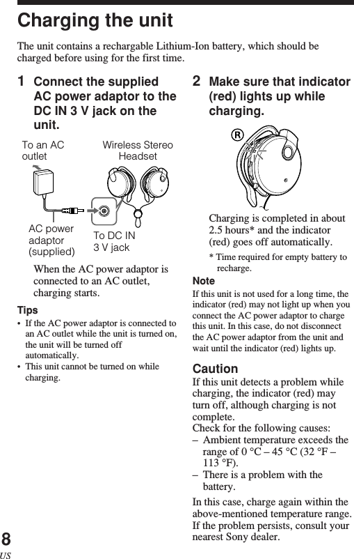 8US1Connect the suppliedAC power adaptor to theDC IN 3 V jack on theunit.When the AC power adaptor isconnected to an AC outlet,charging starts.Tips•If the AC power adaptor is connected toan AC outlet while the unit is turned on,the unit will be turned offautomatically.•This unit cannot be turned on whilecharging.Wireless StereoHeadsetTo DC IN3 V jackAC poweradaptor(supplied)To an ACoutlet2Make sure that indicator(red) lights up whilecharging.Charging is completed in about2.5 hours* and the indicator(red) goes off automatically.* Time required for empty battery torecharge.NoteIf this unit is not used for a long time, theindicator (red) may not light up when youconnect the AC power adaptor to chargethis unit. In this case, do not disconnectthe AC power adaptor from the unit andwait until the indicator (red) lights up.CautionIf this unit detects a problem whilecharging, the indicator (red) mayturn off, although charging is notcomplete.Check for the following causes:–Ambient temperature exceeds therange of 0 °C – 45 °C (32 °F –113 °F).–There is a problem with thebattery.In this case, charge again within theabove-mentioned temperature range.If the problem persists, consult yournearest Sony dealer.Charging the unitThe unit contains a rechargable Lithium-Ion battery, which should becharged before using for the first time.