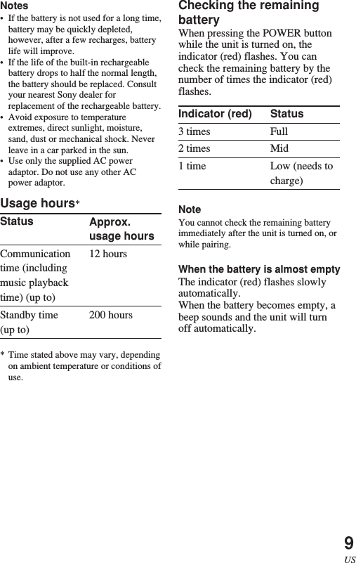 9USApprox.usage hours12 hours200 hoursStatusFullMidLow (needs tocharge)Notes•If the battery is not used for a long time,battery may be quickly depleted,however, after a few recharges, batterylife will improve.•If the life of the built-in rechargeablebattery drops to half the normal length,the battery should be replaced. Consultyour nearest Sony dealer forreplacement of the rechargeable battery.•Avoid exposure to temperatureextremes, direct sunlight, moisture,sand, dust or mechanical shock. Neverleave in a car parked in the sun.•Use only the supplied AC poweradaptor. Do not use any other ACpower adaptor.Usage hours*StatusCommunicationtime (includingmusic playbacktime) (up to)Standby time(up to)* Time stated above may vary, dependingon ambient temperature or conditions ofuse.Checking the remainingbatteryWhen pressing the POWER buttonwhile the unit is turned on, theindicator (red) flashes. You cancheck the remaining battery by thenumber of times the indicator (red)flashes.Indicator (red)3 times2 times1 timeNoteYou cannot check the remaining batteryimmediately after the unit is turned on, orwhile pairing.When the battery is almost emptyThe indicator (red) flashes slowlyautomatically.When the battery becomes empty, abeep sounds and the unit will turnoff automatically.