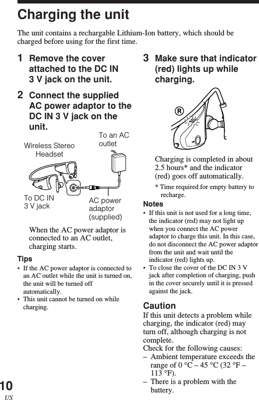10US1Remove the coverattached to the DC IN3 V jack on the unit.2Connect the suppliedAC power adaptor to theDC IN 3 V jack on theunit.When the AC power adaptor isconnected to an AC outlet,charging starts.Tips•If the AC power adaptor is connected toan AC outlet while the unit is turned on,the unit will be turned offautomatically.•This unit cannot be turned on whilecharging.Wireless StereoHeadsetTo DC IN3 V jack AC poweradaptor(supplied)To an ACoutlet3Make sure that indicator(red) lights up whilecharging.Charging is completed in about2.5 hours* and the indicator(red) goes off automatically.* Time required for empty battery torecharge.Notes•If this unit is not used for a long time,the indicator (red) may not light upwhen you connect the AC poweradaptor to charge this unit. In this case,do not disconnect the AC power adaptorfrom the unit and wait until theindicator (red) lights up.•To close the cover of the DC IN 3 Vjack after completion of charging, pushin the cover securely until it is pressedagainst the jack.CautionIf this unit detects a problem whilecharging, the indicator (red) mayturn off, although charging is notcomplete.Check for the following causes:–Ambient temperature exceeds therange of 0 °C – 45 °C (32 °F –113 °F).–There is a problem with thebattery.Charging the unitThe unit contains a rechargable Lithium-Ion battery, which should becharged before using for the first time.