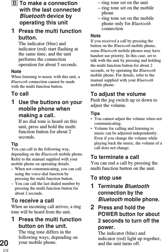 20US–ring tone set on the unit–ring tone set on the mobilephone–ring tone set on the mobilephone only for BluetoothconnectionNoteIf you received a call by pressing thebutton on the Bluetooth mobile phone,some Bluetooth mobile phones may havehandset use priority. In this case, set totalk with the unit by pressing and holdingthe multi function button for about 2seconds, or by operating the Bluetoothmobile phone. For details, refer to themanual supplied with your Bluetoothmobile phone.To adjust the volumePush the jog switch up or down toadjust the volume.Tips•You cannot adjust the volume when notcommunicating.•Volume for calling and listening tomusic can be adjusted independently.Even if you change the volume whileplaying back the music, the volume of acall does not change.To terminate a callYou can end a call by pressing themulti function button on the unit.To stop use1Terminate Bluetoothconnection by theBluetooth mobile phone.2Press and hold thePOWER button for about2 seconds to turn off thepower.The indicator (blue) andindicator (red) light up together,and the unit turns off.BTo make a connectionwith the last connectedBluetooth device byoperating this unit1Press the multi functionbutton.The indicator (blue) andindicator (red) start flashing atthe same time, and the unitperforms the connectionoperation for about 5 seconds.NoteWhen listening to music with this unit, aBluetooth connection cannot be madewith the multi function button.To call1Use the buttons on yourmobile phone whenmaking a call.If no dial tone is heard on thisunit, press and hold the multifunction button for about 2seconds.TipYou can call in the following way,depending on the Bluetooth mobile phone.Refer to the manual supplied with yourmobile phone on operating details.–When not communicating, you can callusing the voice-dial function bypressing the multi function button.–You can call the last dialed number bypressing the multi function button forabout 2 seconds.To receive a callWhen an incoming call arrives, a ringtone will be heard from the unit.1Press the multi functionbutton on the unit.The ring tone differs in thefollowing ways, depending onyour mobile phone.