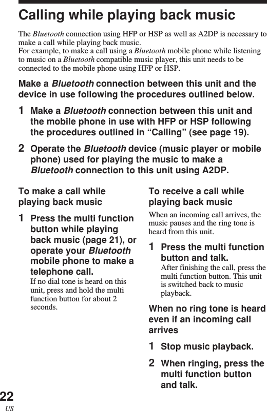 22USCalling while playing back musicThe Bluetooth connection using HFP or HSP as well as A2DP is necessary tomake a call while playing back music.For example, to make a call using a Bluetooth mobile phone while listeningto music on a Bluetooth compatible music player, this unit needs to beconnected to the mobile phone using HFP or HSP.Make a Bluetooth connection between this unit and thedevice in use following the procedures outlined below.1Make a Bluetooth connection between this unit andthe mobile phone in use with HFP or HSP followingthe procedures outlined in “Calling” (see page 19).2Operate the Bluetooth device (music player or mobilephone) used for playing the music to make aBluetooth connection to this unit using A2DP.To receive a call whileplaying back musicWhen an incoming call arrives, themusic pauses and the ring tone isheard from this unit.1Press the multi functionbutton and talk.After finishing the call, press themulti function button. This unitis switched back to musicplayback.When no ring tone is heardeven if an incoming callarrives1Stop music playback.2When ringing, press themulti function buttonand talk.To make a call whileplaying back music1Press the multi functionbutton while playingback music (page 21), oroperate your Bluetoothmobile phone to make atelephone call.If no dial tone is heard on thisunit, press and hold the multifunction button for about 2seconds.