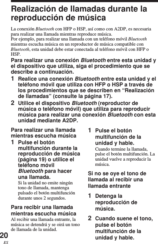 20ESRealización de llamadas durante lareproducción de músicaLa conexión Bluetooth con HFP o HSP, así como con A2DP, es necesariapara realizar una llamada mientras reproduce música.Por ejemplo, para realizar una llamada con un teléfono móvil Bluetoothmientras escucha música en un reproductor de música compatible conBluetooth, esta unidad debe estar conectada al teléfono móvil con HFP oHSP.Para realizar una conexión Bluetooth entre esta unidad yel dispositivo que utiliza, siga el procedimiento que sedescribe a continuación.1Realice una conexión Bluetooth entre esta unidad y elteléfono móvil que utiliza con HFP o HSP a través delos procedimientos que se describen en “Realizaciónde llamadas” (consulte la página 17).2Utilice el dispositivo Bluetooth (reproductor demúsica o teléfono móvil) que utiliza para reproducirmúsica para realizar una conexión Bluetooth con estaunidad mediante A2DP.1Pulse el botónmultifunción de launidad y hable.Cuando termine la llamada,pulse el botón multifunción. Launidad vuelve a reproducir lamúsica.Si no se oye el tono dellamada al recibir unallamada entrante1Detenga lareproducción demúsica.2Cuando suene el tono,pulse el botónmultifunción de launidad y hable.Para realizar una llamadamientras escucha música1Pulse el botónmultifunción durante lareproducción de música(página 19) o utilice elteléfono móvilBluetooth para haceruna llamada.Si la unidad no emite ningúntono de llamada, mantengapulsado el botón multifuncióndurante unos 2 segundos.Para recibir una llamadamientras escucha músicaAl recibir una llamada entrante, lamúsica se detendrá y se oirá un tonode llamada de la unidad.