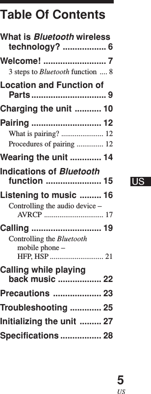 US5USTable Of ContentsWhat is Bluetooth wirelesstechnology? .................. 6Welcome! .......................... 73 steps to Bluetooth function .... 8Location and Function ofParts............................... 9Charging the unit ........... 10Pairing ............................. 12What is pairing? ...................... 12Procedures of pairing .............. 12Wearing the unit ............. 14Indications of Bluetoothfunction ....................... 15Listening to music ......... 16Controlling the audio device –AVRCP ............................... 17Calling ............................. 19Controlling the Bluetoothmobile phone –HFP, HSP ............................ 21Calling while playingback music .................. 22Precautions .................... 23Troubleshooting ............. 25Initializing the unit ......... 27Specifications ................. 28US