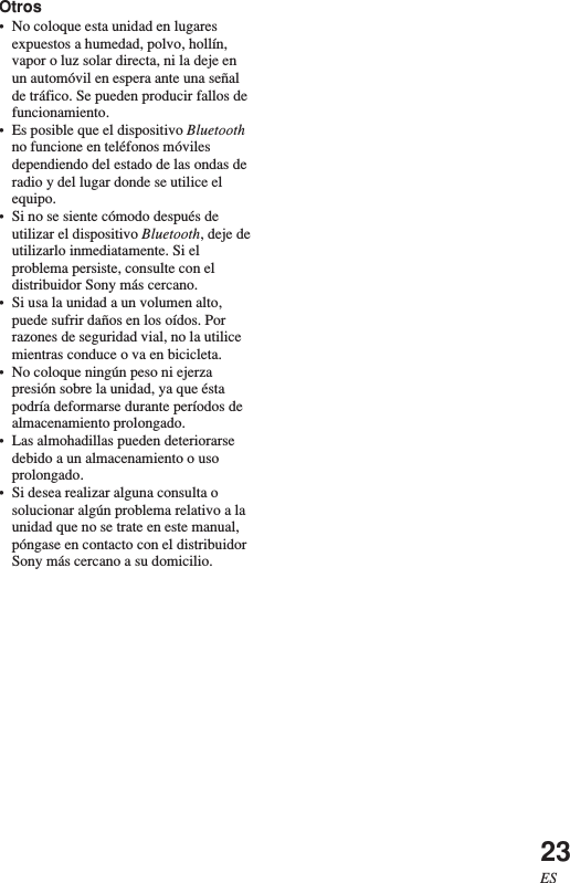 23ESOtros•No coloque esta unidad en lugaresexpuestos a humedad, polvo, hollín,vapor o luz solar directa, ni la deje enun automóvil en espera ante una señalde tráfico. Se pueden producir fallos defuncionamiento.•Es posible que el dispositivo Bluetoothno funcione en teléfonos móvilesdependiendo del estado de las ondas deradio y del lugar donde se utilice elequipo.•Si no se siente cómodo después deutilizar el dispositivo Bluetooth, deje deutilizarlo inmediatamente. Si elproblema persiste, consulte con eldistribuidor Sony más cercano.•Si usa la unidad a un volumen alto,puede sufrir daños en los oídos. Porrazones de seguridad vial, no la utilicemientras conduce o va en bicicleta.•No coloque ningún peso ni ejerzapresión sobre la unidad, ya que éstapodría deformarse durante períodos dealmacenamiento prolongado.•Las almohadillas pueden deteriorarsedebido a un almacenamiento o usoprolongado.•Si desea realizar alguna consulta osolucionar algún problema relativo a launidad que no se trate en este manual,póngase en contacto con el distribuidorSony más cercano a su domicilio.