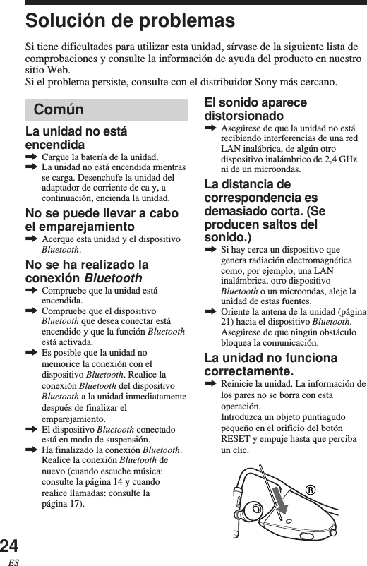 24ESComúnLa unidad no estáencendida,Cargue la batería de la unidad.,La unidad no está encendida mientrasse carga. Desenchufe la unidad deladaptador de corriente de ca y, acontinuación, encienda la unidad.No se puede llevar a caboel emparejamiento,Acerque esta unidad y el dispositivoBluetooth.No se ha realizado laconexión Bluetooth,Compruebe que la unidad estáencendida.,Compruebe que el dispositivoBluetooth que desea conectar estáencendido y que la función Bluetoothestá activada.,Es posible que la unidad nomemorice la conexión con eldispositivo Bluetooth. Realice laconexión Bluetooth del dispositivoBluetooth a la unidad inmediatamentedespués de finalizar elemparejamiento.,El dispositivo Bluetooth conectadoestá en modo de suspensión.,Ha finalizado la conexión Bluetooth.Realice la conexión Bluetooth denuevo (cuando escuche música:consulte la página 14 y cuandorealice llamadas: consulte lapágina 17).Solución de problemasSi tiene dificultades para utilizar esta unidad, sírvase de la siguiente lista decomprobaciones y consulte la información de ayuda del producto en nuestrositio Web.Si el problema persiste, consulte con el distribuidor Sony más cercano.El sonido aparecedistorsionado,Asegúrese de que la unidad no estárecibiendo interferencias de una redLAN inalábrica, de algún otrodispositivo inalámbrico de 2,4 GHzni de un microondas.La distancia decorrespondencia esdemasiado corta. (Seproducen saltos delsonido.),Si hay cerca un dispositivo quegenera radiación electromagnéticacomo, por ejemplo, una LANinalámbrica, otro dispositivoBluetooth o un microondas, aleje launidad de estas fuentes.,Oriente la antena de la unidad (página21) hacia el dispositivo Bluetooth.Asegúrese de que ningún obstáculobloquea la comunicación.La unidad no funcionacorrectamente.,Reinicie la unidad. La información delos pares no se borra con estaoperación.Introduzca un objeto puntiagudopequeño en el orificio del botónRESET y empuje hasta que percibaun clic.