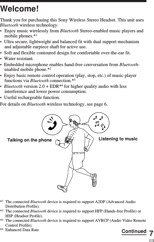 7USWelcome!Thank you for purchasing this Sony Wireless Stereo Headset. This unit usesBluetooth wireless technology.•Enjoy music wirelessly from Bluetooth Stereo-enabled music players andmobile phones.*1•  Ultra secure, lightweight and balanced fit with dual support mechanismand adjustable earpiece shaft for active use.•  Soft and flexible contoured design for comfortable over-the-ear fit.•  Water resistant.•  Embedded microphone enables hand-free conversation from Bluetooth-enabled mobile phone.*2•  Enjoy basic remote control operation (play, stop, etc.) of music playerfunctions via Bluetooth connection.*3•  Bluetooth version 2.0 + EDR*4 for higher quality audio with lessinterference and lower power consumption.•  Useful rechargeable function.For details on Bluetooth wireless technology, see page 6.Listening to musicTalking on the phone*1The connected Bluetooth device is required to support A2DP (Advanced AudioDistribution Profile).*2The connected Bluetooth device is required to support HFP (Hands-free Profile) orHSP (Headset Profile).*3The connected Bluetooth device is required to support AVRCP (Audio Video RemoteControl Profile).*4Enhanced Data Rate Continued