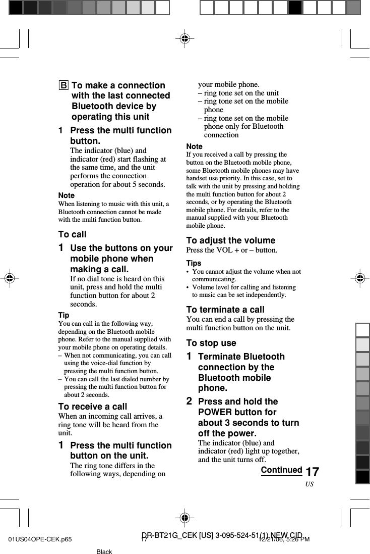 DR-BT21G_CEK [US] 3-095-524-51(1) NEW CID17USyour mobile phone.–ring tone set on the unit–ring tone set on the mobilephone–ring tone set on the mobilephone only for BluetoothconnectionNoteIf you received a call by pressing thebutton on the Bluetooth mobile phone,some Bluetooth mobile phones may havehandset use priority. In this case, set totalk with the unit by pressing and holdingthe multi function button for about 2seconds, or by operating the Bluetoothmobile phone. For details, refer to themanual supplied with your Bluetoothmobile phone.To adjust the volumePress the VOL + or – button.Tips•You cannot adjust the volume when notcommunicating.•Volume level for calling and listeningto music can be set independently.To terminate a callYou can end a call by pressing themulti function button on the unit.To stop use1Terminate Bluetoothconnection by theBluetooth mobilephone.2Press and hold thePOWER button forabout 3 seconds to turnoff the power.The indicator (blue) andindicator (red) light up together,and the unit turns off.BTo make a connectionwith the last connectedBluetooth device byoperating this unit1Press the multi functionbutton.The indicator (blue) andindicator (red) start flashing atthe same time, and the unitperforms the connectionoperation for about 5 seconds.NoteWhen listening to music with this unit, aBluetooth connection cannot be madewith the multi function button.To call1Use the buttons on yourmobile phone whenmaking a call.If no dial tone is heard on thisunit, press and hold the multifunction button for about 2seconds.TipYou can call in the following way,depending on the Bluetooth mobilephone. Refer to the manual supplied withyour mobile phone on operating details.–When not communicating, you can callusing the voice-dial function bypressing the multi function button.–You can call the last dialed number bypressing the multi function button forabout 2 seconds.To receive a callWhen an incoming call arrives, aring tone will be heard from theunit.1Press the multi functionbutton on the unit.The ring tone differs in thefollowing ways, depending on Continued01US04OPE-CEK.p65 12/21/06, 5:26 PM17Black