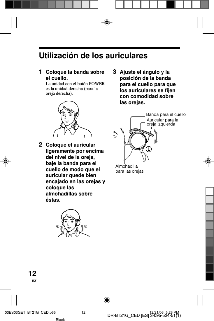 DR-BT21G_CED [ES] 3-095-524-51(1)12ESUtilización de los auriculares1Coloque la banda sobreel cuello.La unidad con el botón POWERes la unidad derecha (para laoreja derecha).2Coloque el auricularligeramente por encimadel nivel de la oreja,baje la banda para elcuello de modo que elauricular quede bienencajado en las orejas ycoloque lasalmohadillas sobreéstas.Almohadillapara las orejas3Ajuste el ángulo y laposición de la bandapara el cuello para quelos auriculares se fijencon comodidad sobrelas orejas.Auricular para laoreja izquierdaBanda para el cuello03ES03GET_BT21G_CED.p65 12/21/06, 5:23 PM12Black