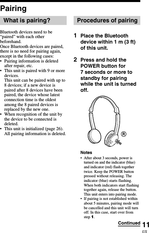 11USPairingWhat is pairing?Bluetooth devices need to be“paired” with each otherbeforehand.Once Bluetooth devices are paired,there is no need for pairing again,except in the following cases:•Pairing information is deletedafter repair, etc.•This unit is paired with 9 or moredevices.This unit can be paired with up to8 devices; if a new device ispaired after 8 devices have beenpaired, the device whose latestconnection time is the oldestamong the 8 paired devices isreplaced by the new one.•When recognition of the unit bythe device to be connected isdeleted.•This unit is initialized (page 26).All pairing information is deleted.Procedures of pairing1Place the Bluetoothdevice within 1 m (3 ft)of this unit.2Press and hold thePOWER button for7 seconds or more tostandby for pairingwhile the unit is turnedoff.Notes•After about 3 seconds, power isturned on and the indicator (blue)and indicator (red) flash togethertwice. Keep the POWER buttonpressed without releasing. Theindicator (blue) starts flashing.When both indicators start flashingtogether again, release the button.This unit enters into pairing mode.•If pairing is not established withinabout 5 minutes, pairing mode willbe cancelled and this unit will turnoff. In this case, start over fromstep 1.Continued