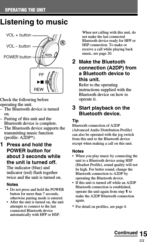 15USVOL – buttonCheck the following beforeoperating the unit.–The Bluetooth device is turnedon.–Pairing of this unit and theBluetooth device is complete.–The Bluetooth device supports thetransmitting music function(profile: A2DP*).1Press and hold thePOWER button forabout 3 seconds whilethe unit is turned off.The indicator (blue) andindicator (red) flash togethertwice and the unit is turned on.Notes•Do not press and hold the POWERbutton for more than 7 seconds,otherwise pairing mode is entered.•After the unit is turned on, the unitattempts to connect to the lastconnected Bluetooth deviceautomatically with HFP or HSP.Listening to musicWhen not calling with this unit, donot make the last connectedBluetooth device ready for HFP orHSP connection. To make orreceive a call while playing backmusic, see page 20.2Make the Bluetoothconnection (A2DP) froma Bluetooth device tothis unit.Refer to the operatinginstructions supplied with theBluetooth device on how tooperate it.3Start playback on theBluetooth device.TipBluetooth connection of A2DP(Advanced Audio Distribution Profile)can also be operated with the jog switchfrom this unit to the Bluetooth deviceexcept when making a call on this unit.Notes•When you play music by connecting theunit to a Bluetooth device using HSP(Headset Profile), sound quality will notbe high. For better sound, change theBluetooth connection to A2DP byoperating the Bluetooth device.•If this unit is turned off while an A2DPBluetooth connection is established,operate the unit again from step 1 tomake the A2DP Bluetooth connectionagain.* For detail on profiles, see page 4.OPERATING THE UNITVOL + buttonPOWER buttonContinued