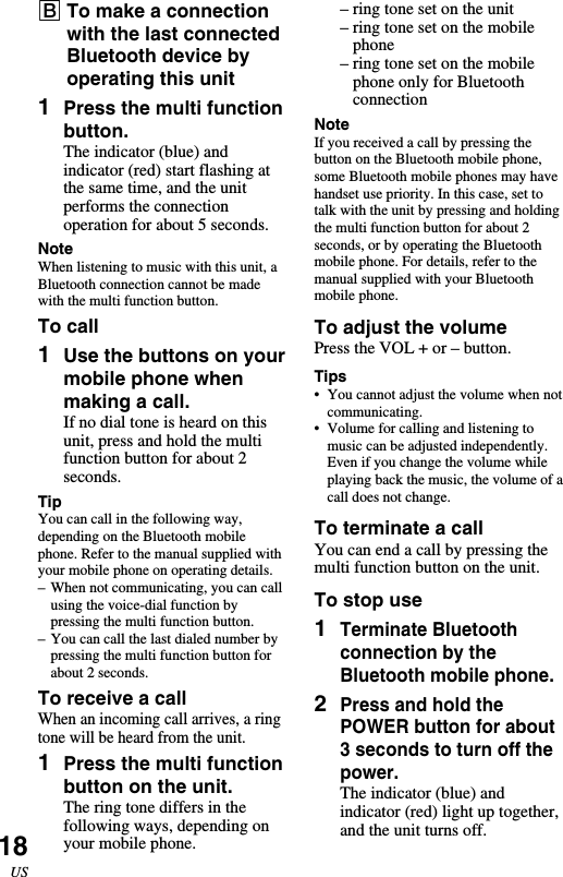 18US–ring tone set on the unit–ring tone set on the mobilephone–ring tone set on the mobilephone only for BluetoothconnectionNoteIf you received a call by pressing thebutton on the Bluetooth mobile phone,some Bluetooth mobile phones may havehandset use priority. In this case, set totalk with the unit by pressing and holdingthe multi function button for about 2seconds, or by operating the Bluetoothmobile phone. For details, refer to themanual supplied with your Bluetoothmobile phone.To adjust the volumePress the VOL + or – button.Tips•You cannot adjust the volume when notcommunicating.•Volume for calling and listening tomusic can be adjusted independently.Even if you change the volume whileplaying back the music, the volume of acall does not change.To terminate a callYou can end a call by pressing themulti function button on the unit.To stop use1Terminate Bluetoothconnection by theBluetooth mobile phone.2Press and hold thePOWER button for about3 seconds to turn off thepower.The indicator (blue) andindicator (red) light up together,and the unit turns off.BTo make a connectionwith the last connectedBluetooth device byoperating this unit1Press the multi functionbutton.The indicator (blue) andindicator (red) start flashing atthe same time, and the unitperforms the connectionoperation for about 5 seconds.NoteWhen listening to music with this unit, aBluetooth connection cannot be madewith the multi function button.To call1Use the buttons on yourmobile phone whenmaking a call.If no dial tone is heard on thisunit, press and hold the multifunction button for about 2seconds.TipYou can call in the following way,depending on the Bluetooth mobilephone. Refer to the manual supplied withyour mobile phone on operating details.–When not communicating, you can callusing the voice-dial function bypressing the multi function button.–You can call the last dialed number bypressing the multi function button forabout 2 seconds.To receive a callWhen an incoming call arrives, a ringtone will be heard from the unit.1Press the multi functionbutton on the unit.The ring tone differs in thefollowing ways, depending onyour mobile phone.