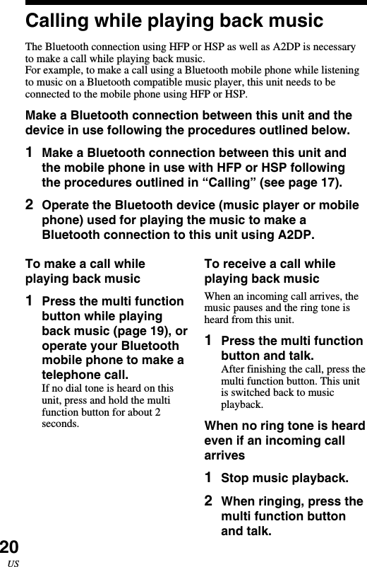 20USCalling while playing back musicThe Bluetooth connection using HFP or HSP as well as A2DP is necessaryto make a call while playing back music.For example, to make a call using a Bluetooth mobile phone while listeningto music on a Bluetooth compatible music player, this unit needs to beconnected to the mobile phone using HFP or HSP.Make a Bluetooth connection between this unit and thedevice in use following the procedures outlined below.1Make a Bluetooth connection between this unit andthe mobile phone in use with HFP or HSP followingthe procedures outlined in “Calling” (see page 17).2Operate the Bluetooth device (music player or mobilephone) used for playing the music to make aBluetooth connection to this unit using A2DP.To receive a call whileplaying back musicWhen an incoming call arrives, themusic pauses and the ring tone isheard from this unit.1Press the multi functionbutton and talk.After finishing the call, press themulti function button. This unitis switched back to musicplayback.When no ring tone is heardeven if an incoming callarrives1Stop music playback.2When ringing, press themulti function buttonand talk.To make a call whileplaying back music1Press the multi functionbutton while playingback music (page 19), oroperate your Bluetoothmobile phone to make atelephone call.If no dial tone is heard on thisunit, press and hold the multifunction button for about 2seconds.
