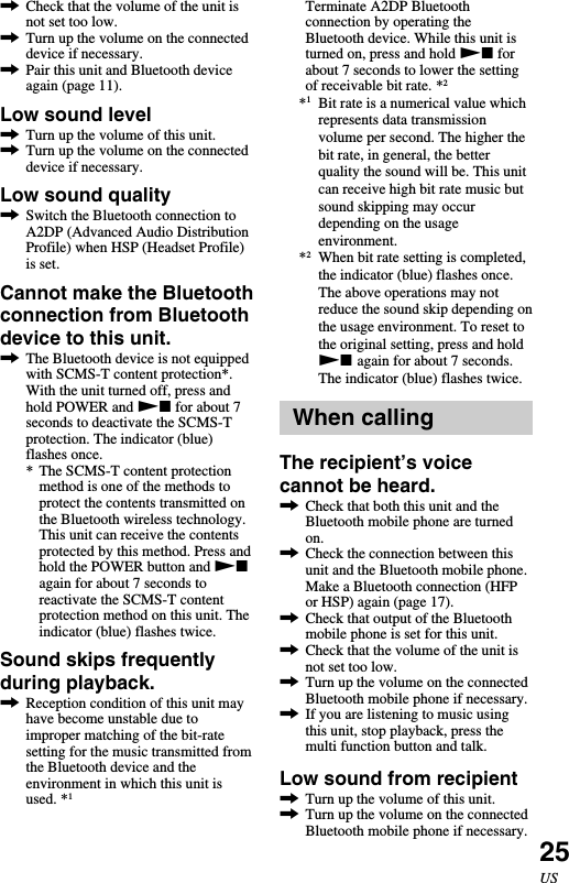 25US,Check that the volume of the unit isnot set too low.,Turn up the volume on the connecteddevice if necessary.,Pair this unit and Bluetooth deviceagain (page 11).Low sound level,Turn up the volume of this unit.,Turn up the volume on the connecteddevice if necessary.Low sound quality,Switch the Bluetooth connection toA2DP (Advanced Audio DistributionProfile) when HSP (Headset Profile)is set.Cannot make the Bluetoothconnection from Bluetoothdevice to this unit.,The Bluetooth device is not equippedwith SCMS-T content protection*.With the unit turned off, press andhold POWER and Nx for about 7seconds to deactivate the SCMS-Tprotection. The indicator (blue)flashes once.* The SCMS-T content protectionmethod is one of the methods toprotect the contents transmitted onthe Bluetooth wireless technology.This unit can receive the contentsprotected by this method. Press andhold the POWER button and Nxagain for about 7 seconds toreactivate the SCMS-T contentprotection method on this unit. Theindicator (blue) flashes twice.Sound skips frequentlyduring playback.,Reception condition of this unit mayhave become unstable due toimproper matching of the bit-ratesetting for the music transmitted fromthe Bluetooth device and theenvironment in which this unit isused. *1Terminate A2DP Bluetoothconnection by operating theBluetooth device. While this unit isturned on, press and hold Nx forabout 7 seconds to lower the settingof receivable bit rate. *2*1Bit rate is a numerical value whichrepresents data transmissionvolume per second. The higher thebit rate, in general, the betterquality the sound will be. This unitcan receive high bit rate music butsound skipping may occurdepending on the usageenvironment.*2When bit rate setting is completed,the indicator (blue) flashes once.The above operations may notreduce the sound skip depending onthe usage environment. To reset tothe original setting, press and holdNx again for about 7 seconds.The indicator (blue) flashes twice.When callingThe recipient’s voicecannot be heard.,Check that both this unit and theBluetooth mobile phone are turnedon.,Check the connection between thisunit and the Bluetooth mobile phone.Make a Bluetooth connection (HFPor HSP) again (page 17).,Check that output of the Bluetoothmobile phone is set for this unit.,Check that the volume of the unit isnot set too low.,Turn up the volume on the connectedBluetooth mobile phone if necessary.,If you are listening to music usingthis unit, stop playback, press themulti function button and talk.Low sound from recipient,Turn up the volume of this unit.,Turn up the volume on the connectedBluetooth mobile phone if necessary.