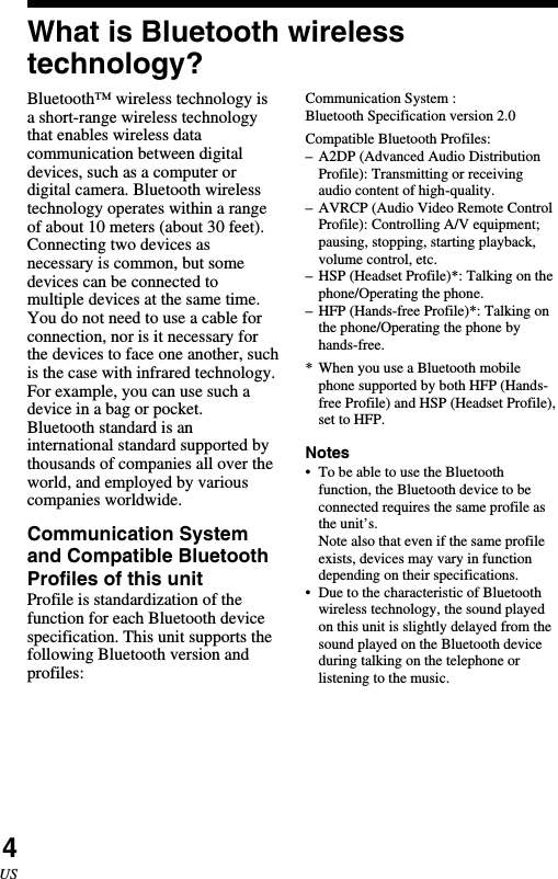 4USWhat is Bluetooth wirelesstechnology?Bluetooth™ wireless technology isa short-range wireless technologythat enables wireless datacommunication between digitaldevices, such as a computer ordigital camera. Bluetooth wirelesstechnology operates within a rangeof about 10 meters (about 30 feet).Connecting two devices asnecessary is common, but somedevices can be connected tomultiple devices at the same time.You do not need to use a cable forconnection, nor is it necessary forthe devices to face one another, suchis the case with infrared technology.For example, you can use such adevice in a bag or pocket.Bluetooth standard is aninternational standard supported bythousands of companies all over theworld, and employed by variouscompanies worldwide.Communication Systemand Compatible BluetoothProfiles of this unitProfile is standardization of thefunction for each Bluetooth devicespecification. This unit supports thefollowing Bluetooth version andprofiles:Communication System :Bluetooth Specification version 2.0Compatible Bluetooth Profiles:–A2DP (Advanced Audio DistributionProfile): Transmitting or receivingaudio content of high-quality.–AVRCP (Audio Video Remote ControlProfile): Controlling A/V equipment;pausing, stopping, starting playback,volume control, etc.–HSP (Headset Profile)*: Talking on thephone/Operating the phone.–HFP (Hands-free Profile)*: Talking onthe phone/Operating the phone byhands-free.* When you use a Bluetooth mobilephone supported by both HFP (Hands-free Profile) and HSP (Headset Profile),set to HFP.Notes•To be able to use the Bluetoothfunction, the Bluetooth device to beconnected requires the same profile asthe unit’s.Note also that even if the same profileexists, devices may vary in functiondepending on their specifications.•Due to the characteristic of Bluetoothwireless technology, the sound playedon this unit is slightly delayed from thesound played on the Bluetooth deviceduring talking on the telephone orlistening to the music.