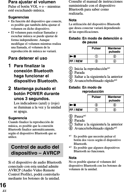 16ESConsulte el manual de instruccionessuministrado con el dispositivoBluetooth para saber comorealizarla.NotaLa utilización del dispositivo Bluetoothque desea conectar variará dependiendode las especificaciones.Estado: En modo de detención ode pausa1Inicia la reproducción*12Parada3Saltar a la siguiente/a la anterior4Avance/rebobinado rápido*2Estado: En modo dereproducción5Pausa*16Parada7Saltar a la siguiente/a la anterior8Avance/rebobinado rápido*2*1Es posible que necesite pulsar elbotón dos veces según el dispositivoBluetooth.*2Es posible que algunos dispositivosBluetooth no funcionen.NotaNo es posible ajustar el volumen deldispositivo Bluetooth con los botones devolumen de la unidad.Para ajustar el volumenPulse el botón VOL + o – mientrasesté escuchando música.Sugerencias•En función del dispositivo que conecte,es posible que también deba ajustar elvolumen en dicho dispositivo.•El volumen para realizar llamadas yescuchar música se puede ajustar deforma independiente. Aunquemodifique el volumen mientras realizauna llamada, el volumen de lareproducción de música no variará.Para detener el uso1Para finalizar laconexión Bluetoothhaga funcionar eldispositivo Bluetooth.2Mantenga pulsado elbotón POWER duranteunos 3 segundos.Los indicadores (azul) y (rojo)se iluminan a la vez y la unidadse apaga.SugerenciaCuando finalice la reproducción demúsica, es posible que la conexiónBluetooth finalice automáticamente,según el dispositivo Bluetooth que seutilice.Control de audio deldispositivo – AVRCPSi el dispositivo de audio Bluetoothconectado con esta unidad admiteAVRCP (Audio Video RemoteControl Profile), podrá controlarlomediante los botones de la unidad.Pulsar MantenerpulsadoNxFF / REW5768Pulsar MantenerpulsadoNxFF / REW1324