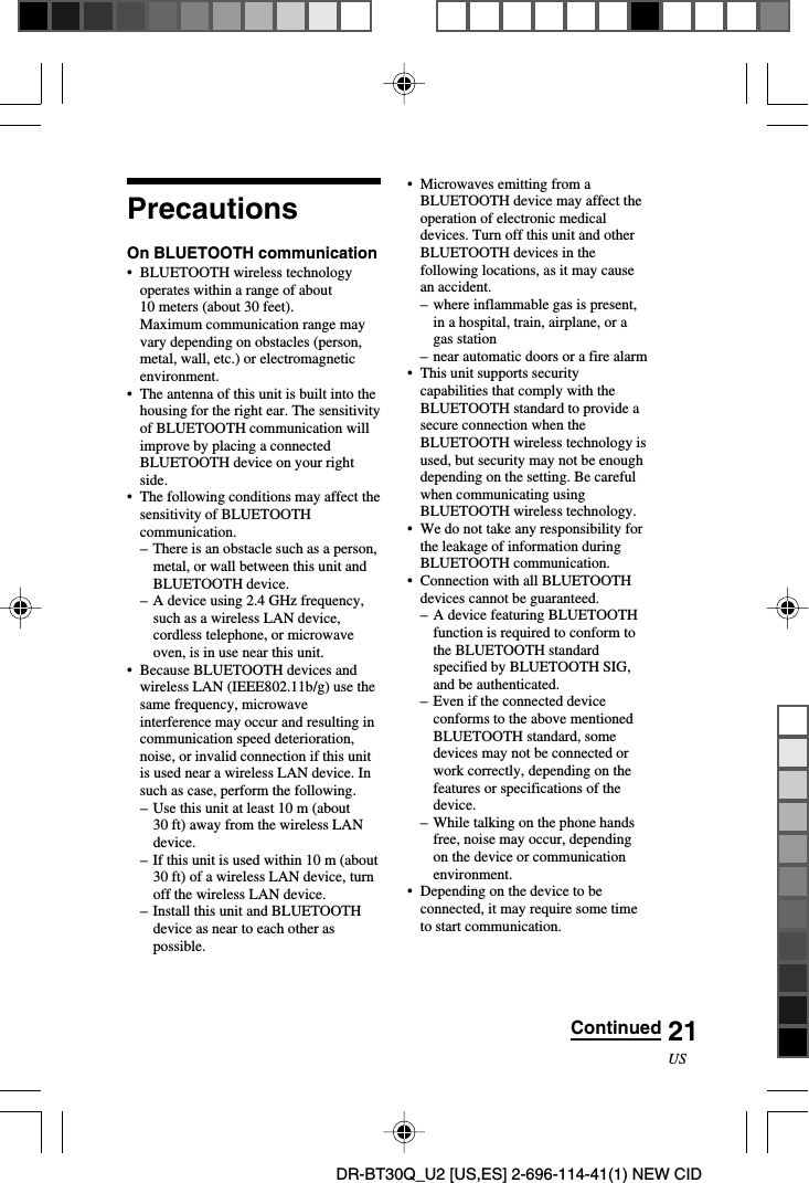 21USDR-BT30Q_U2 [US,ES] 2-696-114-41(1) NEW CIDPrecautionsOn BLUETOOTH communication•BLUETOOTH wireless technologyoperates within a range of about10 meters (about 30 feet).Maximum communication range mayvary depending on obstacles (person,metal, wall, etc.) or electromagneticenvironment.•The antenna of this unit is built into thehousing for the right ear. The sensitivityof BLUETOOTH communication willimprove by placing a connectedBLUETOOTH device on your rightside.•The following conditions may affect thesensitivity of BLUETOOTHcommunication.–There is an obstacle such as a person,metal, or wall between this unit andBLUETOOTH device.–A device using 2.4 GHz frequency,such as a wireless LAN device,cordless telephone, or microwaveoven, is in use near this unit.•Because BLUETOOTH devices andwireless LAN (IEEE802.11b/g) use thesame frequency, microwaveinterference may occur and resulting incommunication speed deterioration,noise, or invalid connection if this unitis used near a wireless LAN device. Insuch as case, perform the following.–Use this unit at least 10 m (about30 ft) away from the wireless LANdevice.–If this unit is used within 10 m (about30 ft) of a wireless LAN device, turnoff the wireless LAN device.–Install this unit and BLUETOOTHdevice as near to each other aspossible.•Microwaves emitting from aBLUETOOTH device may affect theoperation of electronic medicaldevices. Turn off this unit and otherBLUETOOTH devices in thefollowing locations, as it may causean accident.–where inflammable gas is present,in a hospital, train, airplane, or agas station–near automatic doors or a fire alarm•This unit supports securitycapabilities that comply with theBLUETOOTH standard to provide asecure connection when theBLUETOOTH wireless technology isused, but security may not be enoughdepending on the setting. Be carefulwhen communicating usingBLUETOOTH wireless technology.•We do not take any responsibility forthe leakage of information duringBLUETOOTH communication.•Connection with all BLUETOOTHdevices cannot be guaranteed.–A device featuring BLUETOOTHfunction is required to conform tothe BLUETOOTH standardspecified by BLUETOOTH SIG,and be authenticated.–Even if the connected deviceconforms to the above mentionedBLUETOOTH standard, somedevices may not be connected orwork correctly, depending on thefeatures or specifications of thedevice.– While talking on the phone handsfree, noise may occur, dependingon the device or communicationenvironment.•Depending on the device to beconnected, it may require some timeto start communication.Continued