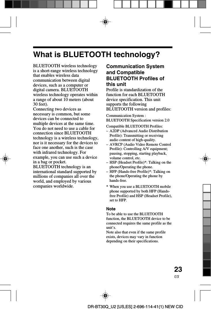 23USDR-BT30Q_U2 [US,ES] 2-696-114-41(1) NEW CIDWhat is BLUETOOTH technology?BLUETOOTH wireless technologyis a short-range wireless technologythat enables wireless datacommunication between digitaldevices, such as a computer ordigital camera. BLUETOOTHwireless technology operates withina range of about 10 meters (about30 feet).Connecting two devices asnecessary is common, but somedevices can be connected tomultiple devices at the same time.You do not need to use a cable forconnection since BLUETOOTHtechnology is a wireless technology,nor is it necessary for the devices toface one another, such is the casewith infrared technology. Forexample, you can use such a devicein a bag or pocket.BLUETOOTH technology is aninternational standard supported bymillions of companies all over theworld, and employed by variouscompanies worldwide.Communication Systemand CompatibleBLUETOOTH Profiles ofthis unitProfile is standardization of thefunction for each BLUETOOTHdevice specification. This unitsupports the followingBLUETOOTH version and profiles:Communication System :BLUETOOTH Specification version 2.0Compatible BLUETOOTH Profiles:–A2DP (Advanced Audio DistributionProfile): Transmitting or receivingaudio content of high-quality.–AVRCP (Audio Video Remote ControlProfile): Controlling A/V equipment;pausing, stopping, starting playback,volume control, etc.–HSP (Headset Profile)*: Talking on thephone/Operating the phone.–HFP (Hands-free Profile)*: Talking onthe phone/Operating the phone byhands-free.*When you use a BLUETOOTH mobilephone supported by both HFP (Hands-free Profile) and HSP (Headset Profile),set to HFP.NoteTo be able to use the BLUETOOTHfunction, the BLUETOOTH device to beconnected requires the same profile as theunit’s.Note also that even if the same profileexists, devices may vary in functiondepending on their specifications.