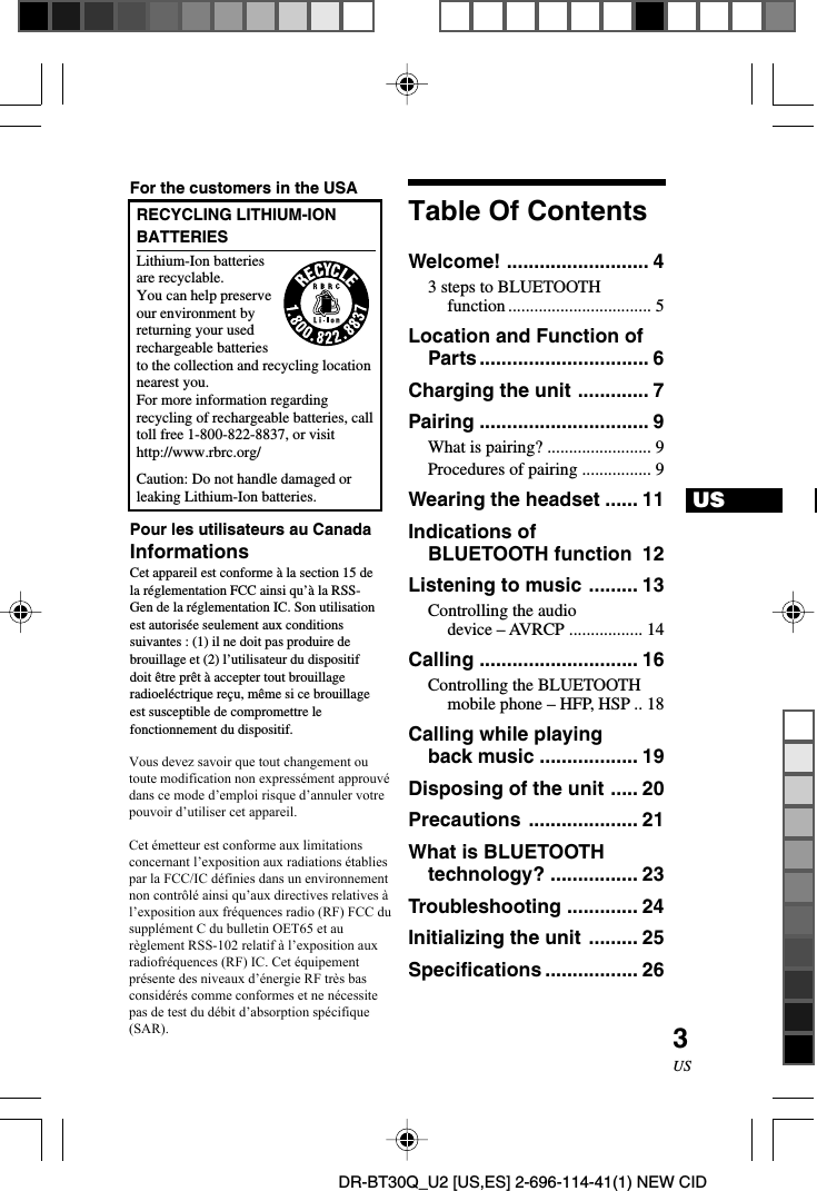 DR-BT30Q_U2 [US,ES] 2-696-114-41(1) NEW CID3USUSTable Of ContentsWelcome! .......................... 43 steps to BLUETOOTHfunction ................................. 5Location and Function ofParts............................... 6Charging the unit ............. 7Pairing ............................... 9What is pairing? ........................ 9Procedures of pairing ................ 9Wearing the headset ...... 11Indications ofBLUETOOTH function 12Listening to music ......... 13Controlling the audiodevice – AVRCP ................. 14Calling ............................. 16Controlling the BLUETOOTHmobile phone – HFP, HSP .. 18Calling while playingback music .................. 19Disposing of the unit ..... 20Precautions .................... 21What is BLUETOOTHtechnology? ................ 23Troubleshooting ............. 24Initializing the unit ......... 25Specifications ................. 26For the customers in the USARECYCLING LITHIUM-IONBATTERIESLithium-Ion batteriesare recyclable.You can help preserveour environment byreturning your usedrechargeable batteriesto the collection and recycling locationnearest you.For more information regardingrecycling of rechargeable batteries, calltoll free 1-800-822-8837, or visithttp://www.rbrc.org/Caution: Do not handle damaged orleaking Lithium-Ion batteries.Pour les utilisateurs au CanadaInformationsCet appareil est conforme à la section 15 dela réglementation FCC ainsi qu’à la RSS-Gen de la réglementation IC. Son utilisationest autorisée seulement aux conditionssuivantes : (1) il ne doit pas produire debrouillage et (2) l’utilisateur du dispositifdoit être prêt à accepter tout brouillageradioeléctrique reçu, même si ce brouillageest susceptible de compromettre lefonctionnement du dispositif.Cet émetteur est conforme aux limitationsconcernant l’exposition aux radiationsétablies par la FCC/IC définies dans unenvironnement non contrôlé ainsi qu’auxdirectives relatives à l’exposition auxfréquences radio (RF) FCC du supplément Cdu bulletin OET65 et au règlement RSS- 102relatif à l’exposition aux radiofréquences(RF) IC. Cet équipement présente desniveaux d’énergie RF très bas considéréscomme conformes et ne nécessite pasd’évaluation d’exposition maximale admise(MPE). Il est toutefois souhaitable d’installeret d’utiliser l’émetteur à une distanceminimale de 20 cm entre l’appareil rayonnantet vous (sans compter les extrémités : mains,poignets, pieds et jambes).Vous devez savoir que tout changement ou toute modification non expressément approuvé dans ce mode d’emploi risque d’annuler votre pouvoir d’utiliser cet appareil.   Cet émetteur est conforme aux limitations concernant l’exposition aux radiations établies par la FCC/IC définies dans un environnement non contrôlé ainsi qu’aux directives relatives à l’exposition aux fréquences radio (RF) FCC du supplément C du bulletin OET65 et au règlement RSS-102 relatif à l’exposition aux radiofréquences (RF) IC. Cet équipement présente des niveaux d’énergie RF très bas considérés comme conformes et ne nécessite pas de test du débit d’absorption spécifique(SAR).