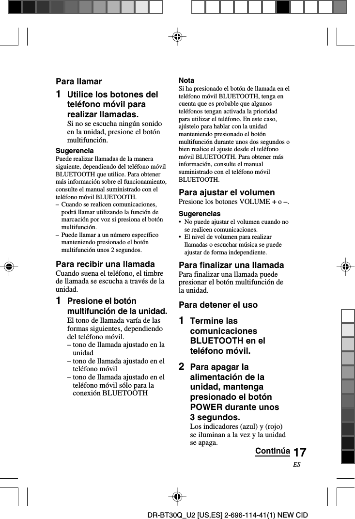 DR-BT30Q_U2 [US,ES] 2-696-114-41(1) NEW CID17ESPara llamar1Utilice los botones delteléfono móvil pararealizar llamadas.Si no se escucha ningún sonidoen la unidad, presione el botónmultifunción.SugerenciaPuede realizar llamadas de la manerasiguiente, dependiendo del teléfono móvilBLUETOOTH que utilice. Para obtenermás información sobre el funcionamiento,consulte el manual suministrado con elteléfono móvil BLUETOOTH.–Cuando se realicen comunicaciones,podrá llamar utilizando la función demarcación por voz si presiona el botónmultifunción.–Puede llamar a un número específicomanteniendo presionado el botónmultifunción unos 2 segundos.Para recibir una llamadaCuando suena el teléfono, el timbrede llamada se escucha a través de launidad.1Presione el botónmultifunción de la unidad.El tono de llamada varía de lasformas siguientes, dependiendodel teléfono móvil.–tono de llamada ajustado en launidad–tono de llamada ajustado en elteléfono móvil–tono de llamada ajustado en elteléfono móvil sólo para laconexión BLUETOOTHNotaSi ha presionado el botón de llamada en elteléfono móvil BLUETOOTH, tenga encuenta que es probable que algunosteléfonos tengan activada la prioridadpara utilizar el teléfono. En este caso,ajústelo para hablar con la unidadmanteniendo presionado el botónmultifunción durante unos dos segundos obien realice el ajuste desde el teléfonomóvil BLUETOOTH. Para obtener másinformación, consulte el manualsuministrado con el teléfono móvilBLUETOOTH.Para ajustar el volumenPresione los botones VOLUME + o –.Sugerencias•No puede ajustar el volumen cuando nose realicen comunicaciones.•El nivel de volumen para realizarllamadas o escuchar música se puedeajustar de forma independiente.Para finalizar una llamadaPara finalizar una llamada puedepresionar el botón multifunción dela unidad.Para detener el uso1Termine lascomunicacionesBLUETOOTH en elteléfono móvil.2Para apagar laalimentación de launidad, mantengapresionado el botónPOWER durante unos3 segundos.Los indicadores (azul) y (rojo)se iluminan a la vez y la unidadse apaga. Continúa